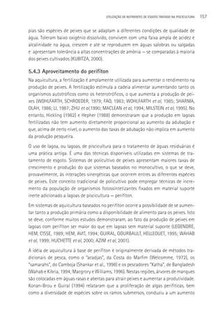 UTILIzAçãO DE NUTRIENTES DE ESGOTO TRATADO NA PISCICULTURA   157

pias são espécies de peixes que se adaptam a diferentes condições de qualidade de
água. Toleram baixo oxigênio dissolvido, convivem com uma faixa ampla de acidez e
alcalinidade na água, crescem e até se reproduzem em águas salobras ou salgadas
e apresentam tolerância a altas concentrações de amônia — se comparadas à maioria
dos peixes cultivados (KUBITZA, 2000).

5.4.3 Aproveitamento do perifíton
Na aquicultura, a fertilização é amplamente utilizada para aumentar o rendimento na
produção de peixes. A fertilização estimula a cadeia alimentar aumentando tanto os
organismos autotróficos como os heterotróficos, o que aumenta a produção de pei-
xes (WOHLFARTH, SCHROEDER, 1979; FAO, 1983; WOHLFARTH et al, 1985; SHARMA,
OLAH, 1986; LI, 1987; ZHU et al,1990; MACLEAN et al, 1994; MILSTEIN et al, 1995). No
entanto, Hickling (1962) e Hepher (1988) demonstraram que a produção em lagoas
fertilizadas não tem aumento diretamente proporcional ao aumento da adubação e
que, acima de certo nível, o aumento das taxas de adubação não implica em aumento
da produção pesqueira.
O uso de lagoa, ou lagoas, de piscicultura para o tratamento de águas residuárias é
uma prática antiga. é uma das técnicas disponíveis utilizadas em sistemas de tra-
tamento de esgoto. Sistemas de policultivo de peixes apresentam maiores taxas de
crescimento e produção do que sistemas baseados no monocultivo, o que se deve,
provavelmente, às interações sinergéticas que ocorrem entres as diferentes espécies
de peixes. Este conceito tradicional de policultivo pode empregar técnicas de incre-
mento da população de organismos fotossintetizantes fixados em material suporte
inerte adicionado a lagoas de piscicultura — perifíton.
Em sistemas de aquicultura baseados no perifíton ocorre a possibilidade de se aumen-
tar tanto a produção primária como a disponibilidade de alimento para os peixes. Isto
se deve, conforme muitos estudos demonstraram, ao fato da produção de peixes em
lagoas com perifíton ser maior do que em lagoas sem material suporte (LEGENDRE,
HEM, CISSE, 1989; HEM, AVIT, 1994; GUIRAL, GOURBAULT, HELLEOUET, 1995; WAHAB
et al, 1999; HUCHETTE et al, 2000; AZIM et al, 2001).
A idéia de aquicultura à base de perifíton é originalmente derivada de métodos tra-
dicionais de pesca, como o “acadjas”, da Costa do Marfim (Welcomme, 1972), os
“samarahs”, do Camboja (Shankar et al., 1998) e os pescadores “Katha”, de Bangladesh
(Wahab e Kibria, 1994; Macgrory e Williams, 1996). Nestas regiões, árvores de mangues
são colocadas em águas rasas e abertas para atrair peixes e aumentar a produtividade.
Konan-Brou e Guiral (1994) relataram que a proliferação de algas perifíticas, bem
como a diversidade de espécies sobre os ramos submersos, conduziu a um aumento
 