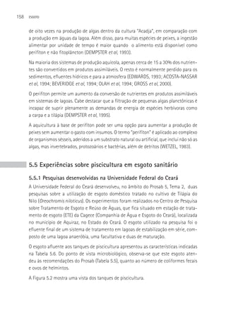 158   ESGOTO



      de oito vezes na produção de algas dentro da cultura “Acadja”, em comparação com
      a produção em águas da lagoa. Além disso, para muitas espécies de peixes, a ingestão
      alimentar por unidade de tempo é maior quando o alimento está disponível como
      perifíton e não fitoplâncton (DEMPSTER et al, 1993).
      Na maioria dos sistemas de produção aquícola, apenas cerca de 15 a 30% dos nutrien-
      tes são convertidos em produtos assimiláveis. O resto é normalmente perdido para os
      sedimentos, efluentes hídricos e para a atmosfera (EDWARDS, 1993; ACOSTA-NASSAR
      et al, 1994; BEVERIDGE et al, 1994; OLAH et al, 1994; GROSS et al, 2000).
      O perifíton permite um aumento da conversão de nutrientes em produtos assimiláveis
      em sistemas de lagoas. Cabe destacar que a filtração de pequenas algas planctônicas é
      incapaz de suprir plenamente as demandas de energia de espécies herbívoras como
      a carpa e a tilápia (DEMPSTER et al, 1995).
      A aquicultura à base de perifíton pode ser uma opção para aumentar a produção de
      peixes sem aumentar o gasto com insumos. O termo “perifíton” é aplicado ao complexo
      de organismos sésseis, aderidos a um substrato natural ou artificial, que inclui não só as
      algas, mas invertebrados, protozoários e bactérias, além de detritos (WETZEL, 1983).


      5.5 Experiências sobre piscicultura em esgoto sanitário
      5.5.1 Pesquisas desenvolvidas na Universidade Federal do Ceará
      A Universidade Federal do Ceará desenvolveu, no âmbito do Prosab 5, Tema 2, duas
      pesquisas sobre a utilização de esgoto doméstico tratado no cultivo de Tilápia do
      Nilo (Oreochromis niloticus). Os experimentos foram realizados no Centro de Pesquisa
      sobre Tratamento de Esgoto e Reúso de águas, que fica situado em estação de trata-
      mento de esgoto (ETE) da Cagece (Companhia de água e Esgoto do Ceará), localizada
      no município de Aquiraz, no Estado do Ceará. O esgoto utilizado na pesquisa foi o
      efluente final de um sistema de tratamento em lagoas de estabilização em série, com-
      posto de uma lagoa anaeróbia, uma facultativa e duas de maturação.
      O esgoto afluente aos tanques de piscicultura apresentou as características indicadas
      na Tabela 5.6. Do ponto de vista microbiológico, observa-se que este esgoto aten-
      deu às recomendações do Prosab (Tabela 5.5), quanto ao número de coliformes fecais
      e ovos de helmintos.
      A Figura 5.2 mostra uma vista dos tanques de piscicultura.
 