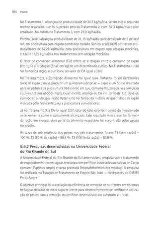 164   ESGOTO



      No Tratamento 1, alcançou-se produtividade de 34,7 kg/ha/dia, sendo este o segundo
      melhor resultado, que foi superado pelo do Tratamento 2, com 57,3 kg/ha/dia; o pior
      resultado foi obtido no Tratamento 3, com 27,0 kg/ha/dia.
      Pereira (2004) alcançou produtividade de 21,15 kg/ha/dia para densidade de 3 peixes/
      m², em piscicultura com esgoto doméstico tratado. Santos et al (2007) obtiveram pro-
      dutividades de 62,28 kg/ha/dia, para piscicultura em esgoto com aeração mecânica,
      e 1,63 e 11,79 kg/ha/dia nos tratamentos sem aeração mecânica.
      O fator de conversão alimentar (CA) refere-se à relação entre o consumo de ração
      (em kg) e a produção (final, em kg) de um determinado cultivo. No Tratamento 1 não
      foi fornecida ração, o que levou ao valor de CA igual a zero.
      No Tratamento 2, a Conversão Alimentar foi igual 0,54. Portanto, foram necessárias
      540g de ração para se produzir um quilograma de peixe — o que é um ótimo resultado
      para os padrões da piscicultura tradicional, em que, comumente, para peixes com peso
      equivalente aos obtidos neste experimento, alcança-se CA em torno de 1,2. Deve-se
      considerar, ainda, que neste tratamento foi fornecida metade da quantidade de ração
      indicada pelo fabricante para a piscicultura convencional.
      Já no Tratamento 3, a CA foi igual 2,57, estando este valor bem acima do mencionado
      anteriormente como o comumente alcançado. Este resultado indica que foi forneci-
      da ração em excesso, pois parte do alimento necessário foi encontrado pelos peixes
      no esgoto.
      As taxas de sobrevivência dos peixes nos três tratamentos foram: T1 (sem ração) –
      100 %; T2 (50 % da ração) – 98,4 %; T3 (100 % da ração) – 59,6 %.

      5.5.2 Pesquisas desenvolvidas na Universidade Federal
      do Rio Grande do Sul
      A Universidade Federal do Rio Grande do Sul desenvolveu pesquisa sobre tratamento
      de esgoto doméstico em lagoas terciárias com perifíton associadas ao cultivo de Carpa
      comum (Cyprinus carpio) e carpa prateada (Hypophthalmichthys molitrix). A pesquisa
      foi realizada na Estação de Tratamento de Esgoto São João — Navegantes do DMAE/
      Porto Alegre.
      O objetivo principal foi a avaliação da eficiência de remoção de nutrientes em sistemas
      de lagoas dotadas de meio suporte inerte para desenvolvimento de perifíton e utiliza-
      ção de peixes para a remoção do perifíton desenvolvido no substrato artificial.
 