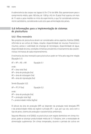 168   ESGOTO



      A sobrevivência das carpas nas lagoas A, B e C foi de 60%. Elas apresentaram peso e
      comprimento médio, após 180 dias, de 1.081g e 42 cm. O peso final superou em mais
      de 11 vezes o peso medido no início do experimento, o que foi considerado extrema-
      mente satisfatório, considerando custo zero para alimentação dos peixes.


      5.6 Informações para a implementação de sistemas
      de piscicultura
      5.6.1 Área necessária
      Nos projetos de piscicultura devem ser considerados vários aspectos. Kubitza (2000),
      referindo-se ao cultivo de tilápia, ressalta: disponibilidade de recursos financeiros e
      insumos; acesso e viabilidade do emprego de tecnologias; disponibilidade de água;
      disponibilidade de área; condições climáticas prevalentes e levantamento das caracte-
      rísticas intrínsecas de cada empreendimento.
      A estimativa da área necessária para piscicultura pode ser feita pela seguinte relação
      (Equação 5.1):
      AT = AP + AE + AR           Equação 5.1
      onde:
      AT = área total (ha)
      AP = área de produção (ha)
      AE = área de estocagem (ha)
      AR = área de reprodução (ha)

      Sendo (Equação 5.2):
      AP = PT / P (ha)            Equação 5.2
      onde:
      AP = área de produção (ha)
      PT = produção total (kg)
      P = produtividade média (kg/ha)

      O cálculo da área de produção (AP) vai depender da produção total desejada (PT)
      e da produtividade média da espécie cultivada (P) — que, por sua vez, varia com o
      tipo de peixe, sistema de produção e características ambientais.
      Segundo Moscoso et al (2002), na piscicultura com esgoto doméstico em climas tro-
      picais, pode-se alcançar produtividade média de 5-7 t/ha/ano, sem a necessidade de
      alimentação suplementar. Em climas temperados, durante o período de cultivo em
 