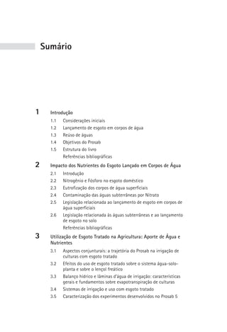 sumário




1     Introdução
      1.1   Considerações iniciais
      1.2   Lançamento de esgoto em corpos de água
      1.3   Reúso de águas
      1.4   Objetivos do Prosab
      1.5   Estrutura do livro
            Referências bibliográficas
2     Impacto dos Nutrientes do Esgoto Lançado em Corpos de Água
      2.1   Introdução
      2.2   Nitrogênio e Fósforo no esgoto doméstico
      2.3   Eutrofização dos corpos de água superficiais
      2.4   Contaminação das águas subterrâneas por Nitrato
      2.5   Legislação relacionada ao lançamento de esgoto em corpos de
            água superficiais
      2.6   Legislação relacionada às águas subterrâneas e ao lançamento
            de esgoto no solo
            Referências bibliográficas
3     Utilização de Esgoto Tratado na Agricultura: Aporte de Água e
      Nutrientes
      3.1   Aspectos conjunturais: a trajetória do Prosab na irrigação de
            culturas com esgoto tratado
      3.2   Efeitos do uso de esgoto tratado sobre o sistema água-solo-
            planta e sobre o lençol freático
      3.3   Balanço hídrico e lâminas d’água de irrigação: características
            gerais e fundamentos sobre evapotranspiração de culturas
      3.4   Sistemas de irrigação e uso com esgoto tratado
      3.5   Caracterização dos experimentos desenvolvidos no Prosab 5
 