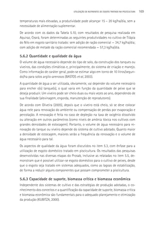 UTILIzAçãO DE NUTRIENTES DE ESGOTO TRATADO NA PISCICULTURA   169

temperaturas mais elevadas, a produtividade pode alcançar 15 – 20 kg/ha/dia, sem a
necessidade de alimentação suplementar.
De acordo com os dados da Tabela 5.10, com resultados de pesquisa realizada em
Aquiraz, Ceará, foram determinadas as seguintes produtividades no cultivo de Tilápia
do Nilo em esgoto sanitário tratado: sem adição de ração comercial — 34,7 kg/ha/dia;
com adição de metade da ração comercial recomendada — 57,3 kg/ha/dia.

5.6.2 Quantidade e qualidade da água
O volume de água necessário depende do tipo de solo, da construção dos tanques ou
viveiros, das condições climáticas e, principalmente, do sistema de criação e manejo.
Como informação de caráter geral, pode-se estimar algo em torno de 10 litros/segun-
do/ha para solos argilo-arenosos (BASTOS et al, 2003).
A quantidade de água a ser utilizada, obviamente, vai depender do volume necessário
para encher o(s) tanque(s), o qual varia em função da quantidade de peixe que se
deseja produzir. Um viveiro pode ser cheio duas ou mais vezes ao ano, dependendo de
sua finalidade (alevinagem, engorda, manutenção de reprodutores).
De acordo com Oliveira (2005), depois que o viveiro está cheio, só se deve colocar
água nele para renovação do ambiente ou compensação de perdas por evaporação e
percolação. A renovação é feita no caso de depleção na taxa de oxigênio dissolvido
ou alteração em outros parâmetros (como níveis de amônia tóxica nos cultivos com
grandes densidades de estocagem). Portanto, o volume de água necessário para re-
novação do tanque ou viveiro depende do sistema de cultivo adotado. Quanto maior
a densidade de estocagem, maiores serão a frequência da renovação e o volume de
água necessário para tal.
Os aspectos de qualidade da água foram discutidos no item 5.3, com ênfase para a
utilização de esgoto doméstico tratado em piscicultura. Os resultados das pesquisas
desenvolvidas nas diversas etapas do Prosab, inclusive as relatadas no item 5.5, de-
monstram que é possível utilizar-se esgoto doméstico para o cultivo de peixes, desde
que o esgoto seja tratado em sistemas adequados, como as lagoas de estabilização,
de forma a reduzir alguns componentes que possam comprometer a piscicultura.

5.6.3 Capacidade de suporte, biomassa crítica e biomassa econômica
Independente dos sistemas de cultivo e das estratégias de produção adotadas, o co-
nhecimento dos conceitos e a quantificação da capacidade de suporte, biomassa crítica
e biomassa econômica são fundamentais para o adequado planejamento e otimização
da produção (KUBITZA, 2000).
 