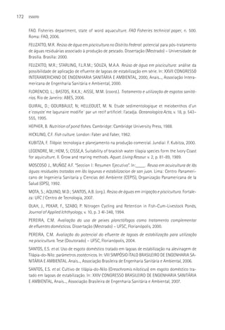 172   ESGOTO



      FAO. Fisheries department, state of word aquaculture. FAO Fisheries technical paper, n. 500.
      Roma: FAO, 2006.
      FELIZATTO, M.R. Reúso de água em piscicultura no Distrito Federal: potencial para pós-tratamento
      de águas residuárias associado à produção de pescado. Dissertação (Mestrado) – Universidade de
      Brasília. Brasília: 2000.
      FELIZATTO, M.R.; STARLING, F.L.R.M.; SOUZA, M.A.A. Reúso de água em piscicultura: análise da
      possibilidade de aplicação de efluente de lagoas de estabilização em série. In: XXVII CONGRESSO
      INTERAMERICANO DE ENGENHARIA SANITáRIA E AMBIENTAL, 2000, Anais..., Associação Intera-
      mericana de Engenharia Sanitária e Ambiental, 2000.
      FLORENCIO, L.; BASTOS, R.K.X.; AISSE, M.M. (coord.). Tratamento e utilização de esgotos sanitá-
      rios. Rio de Janeiro: ABES, 2006.
      GUIRAL, D.; GOURBAULT, N; HELLEOUET, M. N. Etude sedimentologique et meiobenthos d’un
      e´cosyste`me lagunaire modifie´ par un recif artificiel: l’acadja. Oceanologica Acta, v. 18, p. 543–
      555, 1995.
      HEPHER, B. Nutrition of pond fishes. Cambridge: Cambridge University Press, 1988.
      HICKLING, C.F. Fish culture. London: Faber and Faber, 1962.
      KUBITZA, F. Tilápia: tecnologia e planejamento na produção comercial. Jundiaí: F. Kubitza, 2000.
      LEGENDRE, M.; HEM, S; CISSE,A. Suitability of brackish water tilapia species form the Ivory Coast
      for aquiculture. II. Grow and rearing methods. Aquat. Living Resour. v. 2, p. 81-89, 1989.
      MOSCOSO J., MUÑOZ A.F. “Seccion I: Resumen Ejecutivo”. In:____. Reuso em acuicultura de lãs
      águas residuales tratadas em lãs lagunas e estabilizacion de san juan. Lima: Centro Panameri-
      cano de Ingenieria Sanitaria y Ciencias del Ambiente (CEPIS), Organização Panamericana de la
      Salud (OPS), 1992.
      MOTA, S.; AQUINO, M.D.; SANTOS, A.B. (org.). Reúso de águas em irrigação e piscicultura. Fortale-
      za: UFC / Centro de Tecnologia, 2007.
      OLAH, J., PEKAR, F., SZABO, P. Nitrogen Cycling and Retention in Fish-Cum-Livestock Ponds,
      Journal of Applied Ichthyology, v. 10, p. 3 4l-348, 1994.
      PEREIRA, C.M. Avaliação do uso de peixes planctófagos como tratamento complementar
      de efluentes domésticos. Dissertação (Mestrado) – UFSC, Florianópolis, 2000.
      PEREIRA, C.M. Avaliação do potencial do efluente de lagoas de estabilização para utilização
      na piscicultura. Tese (Doutorado) – UFSC, Florianópolis, 2004.
      SANTOS, E.S. et al. Uso de esgoto doméstico tratado em lagoas de estabilização na alevinagem de
      Tilápia-do-Nilo: parâmetros zootécnicos. In: VIII SIMPóSIO ÍTALO BRASILEIRO DE ENGENHARIA SA-
      NITáRIA E AMBIENTAL. Anais..., Associação Brasileira de Engenharia Sanitária e Ambiental, 2006.
      SANTOS, E.S. et al. Cultivo de tilápia-do-Nilo (Oreochromis niloticus) em esgoto doméstico tra-
      tado em lagoas de estabilização. In: XXIV CONGRESSO BRASILEIRO DE ENGENHARIA SANITáRIA
      E AMBIENTAL, Anais..., Associação Brasileira de Engenharia Sanitária e Ambiental, 2007.
 