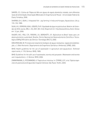 UTILIzAçãO DE NUTRIENTES DE ESGOTO TRATADO NA PISCICULTURA   173

SANTOS, E.S. Cultivo de Tilápia do Nilo em águas de esgoto doméstico tratado, com diferentes
taxas de alimentação. Dissertação (Mestrado em Engenharia de Pesca) – Universidade Federal do
Ceará, Fortaleza, 2008.
SHARMA, B. K.; OLAH, J. Integrated fish - pig farming in India and Hungary. Aquaculture, v.54, p.
135-139, 1986.
SILVA, V.K.; FERREIRA, M.W.; LOGATO, P.V.R. Qualidade da água na piscicultura. Boletim de Exten-
são da UFLA, Lavras, MG, n. 94, 2001. [On-line]. Disponível em: http://www.editora.ufla.br. Acesso
em: 12 jan, 2008.
VALENTI, W.C.; POLI, C.R.; PEREIRA, J.A.; BORGHETTI, J.R. Aqüicultura no Brasil: bases para um
desenvolvimento sustentável. Brasília: Centro Nacional de Desenvolvimento Científico e Tecno-
lógico (CNPq)/ Ministério da Ciência e Tecnologia (M.C.T.), 2000.
VON SPERLING, M. Princípios do tratamento biológico de águas residuárias. Lagoas de estabiliza-
ção, v. 3. Belo Horizonte: Departamento de Engenharia Sanitária e Ambiental, UFMG, 2002.
WHO. Health guidelines for the use of wastewater in agriculture and aquaculture. Technical
report series, nº 776. Geneva: WHO, 1989.
WHO. Guidelines for the safe use of wastewater, excreta and greywater. Wastewater and excreta
use in aquaculture, v. 3. Geneva: WHO, 2006.
ZIMMERMANN, S.; FITZSIMMONS, K. Tilapicultura intensiva. In: CYRINO, J.E.P.; et al. Tópicos espe-
ciais em piscicultura de água doce tropical intensiva. São Paulo: TecArt, 2004.
 