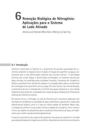 6        remoção biológica de Nitrogênio:
             Aplicações para o sistema
             de Lodo Ativado
             Adrianus van Haandel, Mário Kato e Marcos von Sperling




6.1 Introdução
Conforme comentado no Capítulo 2, o lançamento de grandes quantidades de nu-
trientes, presentes no esgoto bruto e tratado, em águas de superfície ou águas sub-
terrâneas leva a uma deterioração crescente dos recursos hídricos. A fertilização
contínua dos cursos d’água é denominada eutrofização, um processo natural que
pode, contudo, ser acelerado pelas atividades humanas. A presença de nitrogênio e
fósforo juntamente com dióxido de carbono é a condição básica para o crescimento
de microorganismos autótrofos como as algas. Por esse motivo, nas últimas décadas,
a consciência de que a remoção dos nutrientes das águas residuárias é uma medida
importante para preservar a qualidade dos corpos de água receptores de efluentes de
sistemas de tratamento cresceu.
Da mesma forma, a infiltração no solo de efluentes sem tratamento adequado tem
resultado em problemas na qualidade de água subterrânea, quando ela é usada para
abastecimento público, como é o caso em várias cidades do Nordeste. Neste caso,
a oxidação da amônia no solo produz formas oxidadas de nitrogênio, como nitrato e
nitrito, que podem ser prejudiciais para a saúde de consumidores da água, principal-
mente para recém-nascidos (metemoglobinemia).
A taxa do crescimento dos organismos aquáticos nas águas de superfície é limitada
pela disponibilidade de nitrogênio ou de fósforo. Qual dos dois elementos eutrofizantes
 