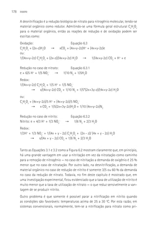 178   ESGOTO



      A desnitrificação é a redução biológica de nitrato para nitrogênio molecular, tendo-se
      material orgânico como redutor. Admitindo-se uma fórmula geral estrutural CxHyOz
      para o material orgânico, então as reações de redução e de oxidação podem ser
      escritas como:
      Oxidação:                           Equação 6.3
      CxHyOz + (2x-z)H2O → xCO2 + (4x+y-2z)H+ + (4x+y-2z)e
      ou:
      1/(4x+y-2z) CxHyOz + (2x-z)/(4x+y-2z) H2O → 1/(4x+y-2z) CO2 + H+ + e

      Redução no caso de nitrato:           Equação 6.3.1
      e + 6/5 H+ + 1/5 NO3- →          1/10 N2 + 1/5H2O
      Redox:
      1/(4x+y-2z) CxHyOz + 1/5 H+ + 1/5 NO3-
              → x/(4x+y-2z) CO2 + 1/10 N2 + 1/5*(2x+3y-z)/(4x+y-2z) H2O
      ou:
      CxHyOz + (4x+y-2z)/5 H+ + (4x+y-2z)/5 NO3-
              → x CO2 + 1/5(2x+3y-2z)H2O + 1/10 (4x+y-2z)N2

      Redução no caso de nitrito:           Equação 6.3.2
      Nitrito: e + 4/3 H+ + 1/3 NO2-    →     1/6 N2 + 2/3 H2O
      Redox:
      1/3H+ + 1/3 NO2- + 1/(4x + y - 2z) CxHyOz + (2x - z)/ (4x + y - 2z) H2O
             → x/(4x + y - 2z) CO2 + 1/6 N2 + 2/3 H2O


      Tanto as Equações 3.1 e 3.2 como a Figura 6.2 mostram claramente que, em princípio,
      há uma grande vantagem em usar a nitritação em vez da nitratação como caminho
      para a remoção de nitrogênio — no caso de nitritação a demanda de oxigênio é 25 %
      menor que no caso de nitratação. Por outro lado, na desnitrificação, a demanda de
      material orgânico no caso de redução de nitrito é somente 3/5 ou 60 % da demanda
      no caso da redução de nitrato. Todavia, no fim deste capítulo é mostrado que, em
      uma investigação experimental, ficou evidenciado que a taxa de utilização de nitrito é
      muito menor que a taxa de utilização de nitrato — o que reduz sensivelmente a van-
      tagem de se produzir nitrito.
      Outro problema é que somente é possível parar a nitrificação em nitrito quando
      as condições são favoráveis: temperaturas acima de 25 a 30 oC. Por esta razão, em
      sistemas convencionais, normalmente, tem-se a nitrificação para nitrato como pri-
 