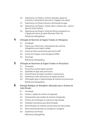 3.6   Experiências no Prosab 5: lâminas aplicadas, aporte de
          nutrientes e demanda de área para a irrigação com esgoto
    3.7   Experiências no Prosab relativas à distribuição de água
    3.8   Experiências no Prosab 5: efeitos sobre o sistema solo – planta –
          água do lençol freático
    3.9   Experiências do Prosab 5: efeito de lâminas excedentes na
          irrigação da cultura do capim Bermuda Tifton-85
          Referências bibliográficas
4   Utilização de Nutriente de Esgoto Tratado em Hidroponia
    4.1   Introdução
    4.2   Fatores que influenciam o desempenho dos sistemas
          hidropônicos com esgoto tratado
    4.3   Cultivo de flores ornamentais pela técnica NFT
    4.4   Cultivo de forragem verde hidropônica (FVH)
    4.5   Conclusão
          Referências bibliográficas
5   Utilização de Nutrientes de Esgoto Tratado na Piscicultura
    5.1    Introdução
    5.2    Piscicultura usando esgoto sanitário
    5.3    Qualidade de água para piscicultura
    5.4    Características do esgoto sanitário e a piscicultura
    5.5    Experiências sobre piscicultura em esgoto sanitário
    5.6    Informações para a implementação de sistemas de piscicultura
           Referências bibliográficas
6   Remoção Biológica de Nitrogênio: Aplicações para o Sistema de
    Lodo Ativado
    6.1   Introdução
    6.2   Formas e reações do material nitrogenado
    6.3   Estequiometria das reações do material nitrogenado
    6.4   Cinética da nitrificação no sistema de lodo ativado
    6.5   Condições necessárias para desnitrificação
    6.6   Desnitrificação em sistemas convencionais de lodo ativado
    6.7   Novos desenvolvimentos na remoção de nitrogênio
    6.8   Experiências do Prosab
          Referências bibliográficas
 