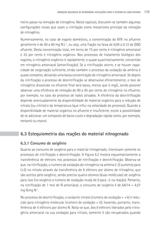 REMOçãO BIOLÓGICA DE NITROGÊNIO: APLICAçÕES PARA O SISTEMA DE LODO ATIVADO   179

meiro passo na remoção de nitrogênio. Neste capítulo, discutem-se também algumas
configurações novas que usam a nitritação como mecanismo principal da remoção
de nitrogênio.
Numericamente, no caso de esgoto doméstico, a concentração do NTK no afluente
geralmente é de 40 a 60 mg N.L-1, ou seja, uma fração na faixa de 0,08 a 0,12 da DQO
afluente. Desta concentração total, em torno de 75 por cento é nitrogênio amoniacal
e 25 por cento é nitrogênio orgânico. Nos processos de tratamento biológico dos
esgotos, o nitrogênio orgânico é rapidamente, e quase quantitativamente, convertido
em nitrogênio amoniacal (amonificação). Se a nitrificação ocorre, e se houver capa-
cidade de oxigenação suficiente, então também o processo da oxidação da amônia é
quase completo, deixando uma baixa concentração de nitrogênio amoniacal. Se depois
da nitrificação o processo de desnitrificação se desenvolve eficientemente, o teor de
nitrogênio dissolvido no efluente final será baixo, menos que 5 mg/L, sendo possível
observar uma eficiência de remoção de 90 a 95 por cento do nitrogênio no efluente,
por exemplo, no caso do processo de lodos ativados. A eficiência da desnitrificação
depende acentuadamente da disponibilidade de material orgânico para a redução de
nitrato (ou nitrito) e da temperatura (que influi na velocidade do processo). Quando a
disponibilidade de material orgânico no afluente é insuficiente, existe a possibilidade
de se adicionar um composto de baixo custo e degradação rápida como, por exemplo,
metanol ou etanol.


6.3 Estequiometria das reações do material nitrogenado
6.3.1 Consumo de oxigênio
Quanto ao consumo de oxigênio para o material nitrogenado, interessam somente os
processos de nitrificação e desnitrificação. A Figura 6.2 mostra esquematicamente a
transferência de elétrons nos processos de nitrificação e desnitrificação. Observa-se
que, na nitrificação, o número de oxidação do nitrogênio na amônia (-3) aumenta para
(+5) no nitrato através da transferência de 8 elétrons por átomo de nitrogênio, que
são aceitos pelo oxigênio, sendo preciso quatro átomos (duas moléculas) de oxigênio
para isso (no oxigênio o número de oxidação muda de 0 para -2 na reação). Portanto,
na nitrificação de 1 mol de N amoniacal, o consumo de oxigênio é de 64/14 = 4,57
mg O.mg N-1.
No processo de desnitrificação, o oxidante nitrato (número de oxidação = +5) é redu-
zido para nitrogênio molecular (número de oxidação = 0), havendo, portanto, trans-
ferência de 5 elétrons por átomo N. Nota-se que, dos 8 elétrons liberados pelo nitro-
gênio amoniacal na sua oxidação para nitrato, somente 5 são recuperados quando
 