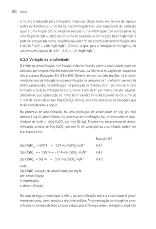 180   ESGOTO



      o nitrato é reduzido para nitrogênio molecular. Desse modo, em termos de equiva-
      lentes oxidimétricos, o nitrato na desnitrificação tem uma capacidade de oxidação
      igual a uma fração 5/8 de oxigênio necessário na nitrificação. Em outras palavras,
      uma fração de 5/8 = 0,625 do consumo de oxigênio na nitrificação (4,57 mgO.mgN-1)
      pode ser recuperada como “oxigênio equivalente” no processo de desnitrificação. Isto
      é: 0,625 * 4,57 = 2,86 mgO.mgN-1. Conclui-se que, para a remoção de nitrogênio, há
      um consumo líquido de 4,57 - 2,86 = 1,71 mgO.mgN-1.

      6.3.2 Variação da alcalinidade
      O efeito da amonificação, nitrificação e desnitrificação sobre a alcalinidade pode ser
      deduzido por simples relações estequiométricas, usando-se as equações de reação dos
      três processos (Equações 6.4, 6.5 e 6.6). Observa-se que, nas três reações, há envolvi-
      mento de íons de hidrogênio: na amonificação há consumo de 1 mol de H+ por mol de
      amônia produzido; na nitrificação há produção de 2 moles de H+ por mol de nitrato
      formado, e na desnitrificação há consumo de 1 mol de H+ por mol de nitrato reduzido.
      Sabendo-se que a produção de 1 mol de H+ (acidez mineral) equivale ao consumo de
      1 mol de alcalinidade (ou 50g CaCO3), tem-se, nos três processos as situações que
      serão consideradas a seguir.
      No processo de amonificação, há uma produção de alcalinidade de 50g por mol
      amônia (14g N) amonificado. No processo de nitrificação, há um consumo de alca-
      linidade de 2x50 = 100g CaCO3 por mol N(14g). Finalmente, no processo de desni-
      trificação, produz-se 50g CaCO3 por mol N. As variações da alcalinidade podem ser
      expressas como:
                                                              Equação 6.4
      (Δalc/ΔN)am = 50/14 = 3,57 mg CaCO3.mgN-1                6.4.1
      (Δalc/ΔN)n = - 100/14 = - 7,14 mg CaCO3. mgN-1           6.4.2
      (Δalc/ΔN)d = 50/14 = 3,57 mg CaCO3.mgN-1                 6.4.3
      onde:
      (Δalc/ΔN): variação da alcalinidade por mg N.
      am: amonificação
      n: nitrificação
      d: desnitrificação

      No caso de esgoto municipal, o efeito da amonificação sobre a alcalinidade é geral-
      mente pequeno, como mostra a seguinte análise. A concentração de nitrogênio amo-
      nificado no sistema de lodo ativado é dada pela diferença entre o nitrogênio orgânico
 