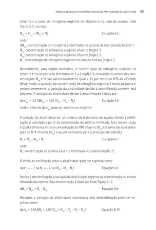 REMOçãO BIOLÓGICA DE NITROGÊNIO: APLICAçÕES PARA O SISTEMA DE LODO ATIVADO   181

afluente e a soma de nitrogênio orgânico no efluente e no lodo de excesso (vide
Figura 6.1), ou seja:
Nam = Noa – (Noe + Nl)                                                Equação 6.5
onde:
ΔNam: concentração de nitrogênio amonificado no sistema de lodo ativado (mgN.L-1)
Noa: concentração de nitrogênio orgânico afluente (mgN.L-1)
Noe: concentração de nitrogênio orgânico efluente (mgN.L-1)
Nl : concentração de nitrogênio orgânico no lodo de excesso (mgN.L-1)

Normalmente, para esgoto doméstico, a concentração do nitrogênio orgânico no
efluente é muito pequena (em torno de 1 a 2 mgN.L-1), enquanto os valores das con-
centrações Noa e Nl são aproximadamente igual a 25 por cento do NTK do afluente.
Desse modo, a variação da concentração de nitrogênio orgânico é muito pequena e,
consequentemente, a variação da alcalinidade devido à amonificação também será
pequena. A variação da alcalinidade devido à amonificação é dada por:
Δalcam = 3,57ΔNam = 3,57 (Noa - Noe - NL)                             Equação 6.6
onde o valor de Δalcam pode ser positivo ou negativo

A variação da alcalinidade em um sistema de tratamento de esgoto, devido à nitrifi-
cação, é calculada a partir da concentração de amônia nitrificada. Esta concentração
é igual à diferença entre a concentração do NTK afluente (Nka) e a soma das concentra-
ções do NTK efluente (Nke) e aquela necessária para a produção de lodo (Nl).
Nc = Nka - Nke - NL                                                   Equação 6.7
onde:
Nc: concentração de amônia afluente nitrificada no sistema (mgN.L-1)

O efeito da nitrificação sobre a alcalinidade pode ser expressa como:
Δalcn = - 7,14 Nc = - 7,14 (Nka - Nke -NL)                            Equação 6.8

Devido à desnitrificação, a variação da alcalinidade depende da concentração do nitrato
removido do sistema. Essa concentração é dada por (vide Figura 6.1):
ΔNd = Nna + Nc - Nne                                                  Equação 6.9

Portanto, a variação da alcalinidade ocasionada pela desnitrificação pode ser ex-
pressa como:
Δalcd = 3,57ΔNd = 3,57(Nna + Nka - Nke - NL - Nne)                    Equação 6.10
 