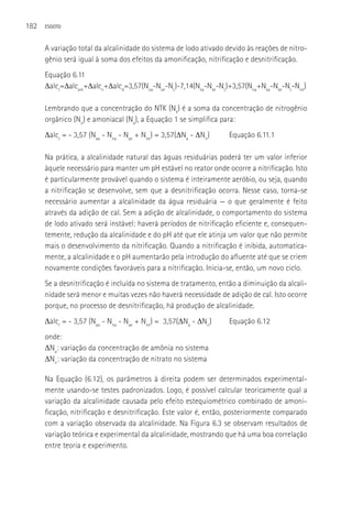 182   ESGOTO



      A variação total da alcalinidade do sistema de lodo ativado devido às reações de nitro-
      gênio será igual à soma dos efeitos da amonificação, nitrificação e desnitrificação.
      Equação 6.11
      Δalct=Δalcam+Δalcn+Δalcd=3,57(Noa-Noe-NL)-7,14(Nka-Nke-NL)+3,57(Nna+Nka-Nke-NL-Nne)

      Lembrando que a concentração do NTK (Nk) é a soma da concentração de nitrogênio
      orgânico (No) e amoniacal (Na), a Equação 1 se simplifica para:
      Δalct = - 3,57 (Naa - Nna - Nae + Nne) = 3,57(ΔNa - ΔNn)     Equação 6.11.1

      Na prática, a alcalinidade natural das águas residuárias poderá ter um valor inferior
      àquele necessário para manter um pH estável no reator onde ocorre a nitrificação. Isto
      é particularmente provável quando o sistema é inteiramente aeróbio, ou seja, quando
      a nitrificação se desenvolve, sem que a desnitrificação ocorra. Nesse caso, torna-se
      necessário aumentar a alcalinidade da água residuária — o que geralmente é feito
      através da adição de cal. Sem a adição de alcalinidade, o comportamento do sistema
      de lodo ativado será instável: haverá períodos de nitrificação eficiente e, consequen-
      temente, redução da alcalinidade e do pH até que ele atinja um valor que não permite
      mais o desenvolvimento da nitrificação. Quando a nitrificação é inibida, automatica-
      mente, a alcalinidade e o pH aumentarão pela introdução do afluente até que se criem
      novamente condições favoráveis para a nitrificação. Inicia-se, então, um novo ciclo.
      Se a desnitrificação é incluída no sistema de tratamento, então a diminuição da alcali-
      nidade será menor e muitas vezes não haverá necessidade de adição de cal. Isto ocorre
      porque, no processo de desnitrificação, há produção de alcalinidade.
      Δalct = - 3,57 (Naa - Nna - Nae + Nne) = 3,57(ΔNa - ΔNn)     Equação 6.12
      onde:
      ΔNa: variação da concentração de amônia no sistema
      ΔNn: variação da concentração de nitrato no sistema

      Na Equação (6.12), os parâmetros à direita podem ser determinados experimental-
      mente usando-se testes padronizados. Logo, é possível calcular teoricamente qual a
      variação da alcalinidade causada pelo efeito estequiométrico combinado de amoni-
      ficação, nitrificação e desnitrificação. Este valor é, então, posteriormente comparado
      com a variação observada da alcalinidade. Na Figura 6.3 se observam resultados de
      variação teórica e experimental da alcalinidade, mostrando que há uma boa correlação
      entre teoria e experimento.
 