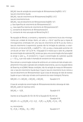 184   ESGOTO



      (dXn/dt): taxa de variação da concentração de Nitrossomonas (mgSVS.L-l.d-l) /
      taxa de crescimento líquido
      (dXn/dt)c: taxa de crescimento de Nitrossomonas (mgSVS.L-l.d-l) /
      taxa de crescimento bruto
      (dXn/dt)d: taxa de decaimento de Nitrossomonas (mgSVS.l-l.d-l)
      µ: taxa específica de crescimento de Nitrossomonas (d-l)
      µm: taxa específica máxima de crescimento de Nitrossomonas (d-l)
      bn: constante de decaimento de Nitrossomonas (d-l)
      Kn: constante de meia saturação de Monod (mg N.L-l)

      Na equação de Monod, a constante µ representa o crescimento bruto dos microrga-
      nismos por unidade de tempo. Assim, um valor µ = 0,6 d-l significa que a massa de
      microrganismos sintetizada tem uma taxa de crescimento de 60 % ao dia. Como a
      taxa de crescimento é exponencial, quando não há limitação de substrato, o cresci-
      mento em um dia seria N1/N0 = exp(0,6*1) = 1,81, ou seja, a massa pode aumentar em
      um dia até um fator 1,81 ou 81 %. A Equação 6.13 mostra que o valor de µ depende
      da concentração do substrato (Na), sendo que para uma concentração alta (saturação)
      se atinge o valor µm. A constante Kn é igual à concentração do substrato quando
      µ = 1/2 µm e por esta razão é chamada de constante de meia saturação.
      Para calcular a concentração residual de amônia em um sistema de lodo ativado com-
      pletamente misturado e operado sob condições estacionárias, usa-se a equação básica
      de Downing et al (l964). Nessas condições, não há variação de massa de Nitrossomo-
      nas: a taxa de crescimento líquida (que é igual à taxa de crescimento bruto menos a
      taxa de decaimento de Nitrossomonas) é igual à taxa de descarga de lodo de excesso
      (supõe-se que o lodo seja retirado continuamente do reator biológico). Portanto:
      ((dXn/dt) = 0 = (dXn/dt)c + (dXn/dt)d + (dXn/dt)e        Equação 6.14

      A taxa de variação da concentração de Nitrossomonas devido à descarga de lodo
      (dXn/dt)e, pode ser expressa como:
      (dXn/dt)e = - Xn/Rs                                      Equação 6.15

      Usando-se as Equações (6.13) e (6.15) na Equação (6.14), tem-se:
                                                               Equação 6.16
      (dXn/dt) = 0 = µmXnNa/(Na + Kn) - bnXn - Xn/Rs = µm.Na/(Na + Kn)-bn - l/Rs

      ou, rearranjando:
      Na = Kn(bn + l/Rs)/[µm - (bn + l/Rs)]                    Equação 6.17
 