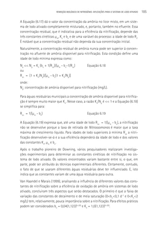 REMOçãO BIOLÓGICA DE NITROGÊNIO: APLICAçÕES PARA O SISTEMA DE LODO ATIVADO   185

A Equação (6.17) dá o valor da concentração da amônia no licor misto, em um siste-
ma de lodo ativado completamente misturado, e, portanto, também no efluente. Essa
concentração residual, que é indicativa para a eficiência da nitrificação, depende das
três constantes cinéticas µm, Kn e bn e de uma variável do processo: a idade de lodo Rs.
é notável que a concentração residual não dependa da sua concentração inicial.
Naturalmente, a concentração residual de amônia nunca pode ser superior à concen-
tração no afluente de amônia disponível para nitrificação. Esta condição define uma
idade de lodo mínima expressa como:
Na << Np = Kn (bn + 1/Rsn)/(µm - bn-1/Rsn)            Equação 6.18
ou
Rsn = (1 + Kn/Np)/[µm - bn(1 + Kn/Np)]
onde:
Np: concentração de amônia disponível para nitrificação (mg/L).

Para águas residuárias municipais a concentração de amônia disponível para nitrifica-
ção é sempre muito maior que Kn. Nesse caso, a razão Kn/Np é << 1 e a Equação (6.18)
se simplifica para:
Rsn = 1/(µm - bn)                                     Equação 6.19

A Equação (6.19) expressa que, até uma idade de lodo Rsn = 1/(µm - bn), a nitrificação
não se desenvolve porque a taxa de retirada de Nitrossomonas é maior que a taxa
máxima de crescimento líquido. Para idades de lodo superiores à mínima Rsn a nitri-
ficação desenvolver-se-á e a sua eficiência dependerá da idade de lodo e dos valores
das constantes Kn, µm e bn.
Após o trabalho pioneiro de Downing, vários pesquisadores realizaram investiga-
ções experimentais para determinar as constantes cinéticas de nitrificação no sis-
tema de lodo ativado. Os valores encontrados variam bastante entre si, o que, em
parte, pode ser atribuído às técnicas experimentais diferentes. Certamente, contudo,
o fato de que se usaram diferentes águas residuárias deve ter influenciado. E, isto
indica que as constantes variam de uma água residuária para outra.
Van Haandel e Marais (1999), analisando a influência de diferentes valores das cons-
tantes de nitrificação sobre a eficiência de oxidação de amônia em sistemas de lodo
ativado, concluiram três aspectos que serão destacados. O primeiro é que a faixa de
variação das constantes de decaimento e de meia saturação (0<bn<0,1 d-1 e 0<Kn<2
mg/L) tem, relativamente, pouca importância sobre a nitrificação. Para efeitos práticos
podem ser considerados bn = 0,04(1,123)(t-20) e Kn = 1,0(1,123)(t-20).
 