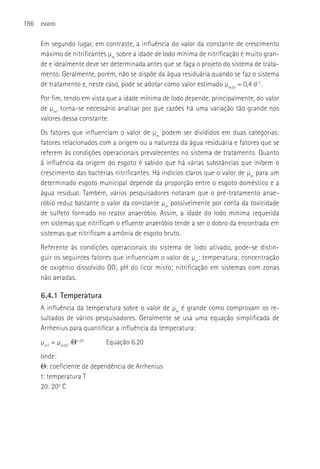 186   ESGOTO



      Em segundo lugar, em contraste, a influência do valor da constante de crescimento
      máximo de nitrificantes µm sobre a idade de lodo mínima de nitrificação é muito gran-
      de e idealmente deve ser determinada antes que se faça o projeto do sistema de trata-
      mento. Geralmente, porém, não se dispõe da água residuária quando se faz o sistema
      de tratamento e, neste caso, pode se adotar como valor estimado µm20 = 0,4 d-1.
      Por fim, tendo em vista que a idade mínima de lodo depende, principalmente, do valor
      de µm, torna-se necessário analisar por que razões há uma variação tão grande nos
      valores dessa constante.
      Os fatores que influenciam o valor de µm podem ser divididos em duas categorias:
      fatores relacionados com a origem ou a natureza da água residuária e fatores que se
      referem às condições operacionais prevalecentes no sistema de tratamento. Quanto
      à influência da origem do esgoto é sabido que há várias substâncias que inibem o
      crescimento das bactérias nitrificantes. Há indícios claros que o valor de µm para um
      determinado esgoto municipal depende da proporção entre o esgoto doméstico e a
      água residual. Também, vários pesquisadores notaram que o pré-tratamento anae-
      róbio reduz bastante o valor da constante µm possivelmente por conta da toxicidade
      de sulfeto formado no reator anaeróbio. Assim, a idade do lodo mínima requerida
      em sistemas que nitrificam o efluente anaeróbio tende a ser o dobro da encontrada em
      sistemas que nitrificam a amônia de esgoto bruto.
      Referente às condições operacionais do sistema de lodo ativado, pode-se distin-
      guir os seguintes fatores que influenciam o valor de µm: temperatura; concentração
      de oxigênio dissolvido OD; pH do licor misto; nitrificação em sistemas com zonas
      não aeradas.

      6.4.1 Temperatura
      A influência da temperatura sobre o valor de µm é grande como comprovam os re-
      sultados de vários pesquisadores. Geralmente se usa uma equação simplificada de
      Arrhenius para quantificar a influência da temperatura:
      µmT = µm20 .Θt-20      Equação 6.20
      onde:
      Θ: coeficiente de dependência de Arrhenius
      t: temperatura T
      20: 20o C
 