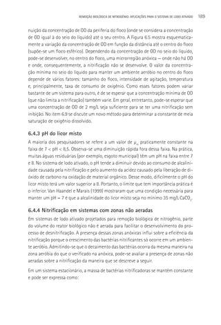 REMOçãO BIOLÓGICA DE NITROGÊNIO: APLICAçÕES PARA O SISTEMA DE LODO ATIVADO   189

nuição da concentração de OD da periferia do floco (onde se considera a concentração
de OD igual à do seio do líquido) até o seu centro. A Figura 6.5 mostra esquematica-
mente a variação da concentração de OD em função da distância até o centro do floco
(supõe-se um floco esférico). Dependendo da concentração de OD no seio do líquido,
pode-se desenvolver, no centro do floco, uma microrregião anóxica — onde não há OD
e onde, consequentemente, a nitrificação não se desenvolve. O valor da concentra-
ção mínima no seio do líquido para manter um ambiente aeróbio no centro do floco
depende de vários fatores: tamanho do floco, intensidade de agitação, temperatura
e, principalmente, taxa de consumo de oxigênio. Como esses fatores podem variar
bastante de um sistema para outro, é de se esperar que a concentração mínima de OD
(que não limita a nitrificação) também varie. Em geral, entretanto, pode-se esperar que
uma concentração de OD de 2 mg/L seja suficiente para se ter uma nitrificação sem
inibição. No item 6.9 se discute um novo método para determinar a constante de meia
saturação de oxigênio dissolvido.

6.4.3 pH do licor misto
A maioria dos pesquisadores se refere a um valor de µm praticamente constante na
faixa de 7 < pH < 8,5. Observa-se uma diminuição rápida fora dessa faixa. Na prática,
muitas águas residuárias (por exemplo, esgoto municipal) têm um pH na faixa entre 7
e 8. No sistema de lodo ativado, o pH tende a diminuir devido ao consumo de alcalini-
dade causada pela nitrificação e pelo aumento da acidez causado pela liberação de di-
óxido de carbono na oxidação de material orgânico. Desse modo, dificilmente o pH do
licor misto terá um valor superior a 8. Portanto, o limite que tem importância prática é
o inferior. Van Haandel e Marais (1999) mostraram que uma condição necessária para
manter um pH = 7 é que a alcalinidade do licor misto seja no mínimo 35 mg/L CaCO3.

6.4.4 Nitrificação em sistemas com zonas não aeradas
Em sistemas de lodo ativado projetados para remoção biológica de nitrogênio, parte
do volume do reator biológico não é aerada para facilitar o desenvolvimento do pro-
cesso de desnitrificação. A presença dessas zonas anóxicas influi sobre a eficiência da
nitrificação porque o crescimento das bactérias nitrificantes só ocorre em um ambien-
te aeróbio. Admitindo-se que o decaimento das bactérias ocorra da mesma maneira na
zona aeróbia do que o verificado na anóxica, pode-se avaliar a presença de zonas não
aeradas sobre a nitrificação da maneira que se descreve a seguir.
Em um sistema estacionário, a massa de bactérias nitrificadoras se mantém constante
e pode ser expressa como:
 