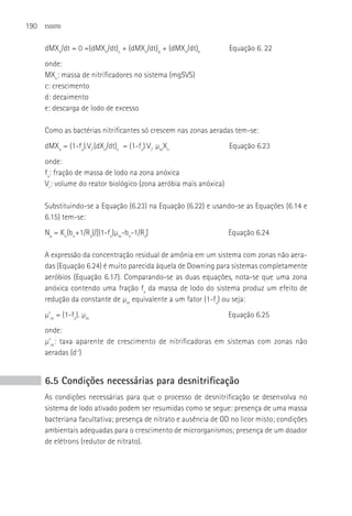 190   ESGOTO



      dMXn/dt = 0 =(dMXn/dt)c + (dMXn/dt)d + (dMXn/dt)e            Equação 6. 22
      onde:
      MXn: massa de nitrificadores no sistema (mgSVS)
      c: crescimento
      d: decaimento
      e: descarga de lodo de excesso

      Como as bactérias nitrificantes só crescem nas zonas aeradas tem-se:
      dMXn = (1-fx).Vr.(dXn/dt)c = (1-fx).Vr. µmXn                 Equação 6.23
      onde:
      fx: fração de massa de lodo na zona anóxica
      Vr: volume do reator biológico (zona aeróbia mais anóxica)

      Substituindo-se a Equação (6.23) na Equação (6.22) e usando-se as Equações (6.14 e
      6.15) tem-se:
      Na = Kn(bn+1/Rs)/[(1-fx)µm-bn-1/Rs]                          Equação 6.24

      A expressão da concentração residual de amônia em um sistema com zonas não aera-
      das (Equação 6.24) é muito parecida àquela de Downing para sistemas completamente
      aeróbios (Equação 6.17). Comparando-se as duas equações, nota-se que uma zona
      anóxica contendo uma fração fx da massa de lodo do sistema produz um efeito de
      redução da constante de µm equivalente a um fator (1-fx) ou seja:
      µ’m = (1-fx). µm                                             Equação 6.25
      onde:
      µ’m: taxa aparente de crescimento de nitrificadoras em sistemas com zonas não
      aeradas (d-l)


      6.5 Condições necessárias para desnitrificação
      As condições necessárias para que o processo de desnitrificação se desenvolva no
      sistema de lodo ativado podem ser resumidas como se segue: presença de uma massa
      bacteriana facultativa; presença de nitrato e ausência de OD no licor misto; condições
      ambientais adequadas para o crescimento de microrganismos; presença de um doador
      de elétrons (redutor de nitrato).
 