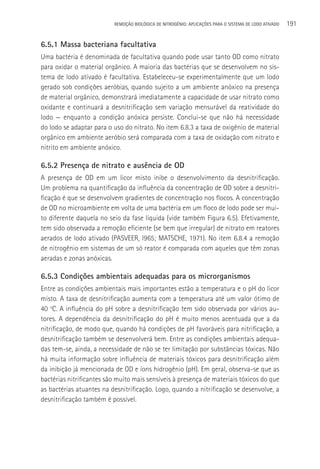 REMOçãO BIOLÓGICA DE NITROGÊNIO: APLICAçÕES PARA O SISTEMA DE LODO ATIVADO   191

6.5.1 Massa bacteriana facultativa
Uma bactéria é denominada de facultativa quando pode usar tanto OD como nitrato
para oxidar o material orgânico. A maioria das bactérias que se desenvolvem no sis-
tema de lodo ativado é facultativa. Estabeleceu-se experimentalmente que um lodo
gerado sob condições aeróbias, quando sujeito a um ambiente anóxico na presença
de material orgânico, demonstrará imediatamente a capacidade de usar nitrato como
oxidante e continuará a desnitrificação sem variação mensurável da reatividade do
lodo — enquanto a condição anóxica persiste. Conclui-se que não há necessidade
do lodo se adaptar para o uso do nitrato. No item 6.8.3 a taxa de oxigênio de material
orgânico em ambiente aeróbio será comparada com a taxa de oxidação com nitrato e
nitrito em ambiente anóxico.

6.5.2 Presença de nitrato e ausência de OD
A presença de OD em um licor misto inibe o desenvolvimento da desnitrificação.
Um problema na quantificação da influência da concentração de OD sobre a desnitri-
ficação é que se desenvolvem gradientes de concentração nos flocos. A concentração
de OD no microambiente em volta de uma bactéria em um floco de lodo pode ser mui-
to diferente daquela no seio da fase líquida (vide também Figura 6.5). Efetivamente,
tem sido observada a remoção eficiente (se bem que irregular) de nitrato em reatores
aerados de lodo ativado (PASVEER, l965; MATSCHE, 1971). No item 6.8.4 a remoção
de nitrogênio em sistemas de um só reator é comparada com aqueles que têm zonas
aeradas e zonas anóxicas.

6.5.3 Condições ambientais adequadas para os microrganismos
Entre as condições ambientais mais importantes estão a temperatura e o pH do licor
misto. A taxa de desnitrificação aumenta com a temperatura até um valor ótimo de
40 oC. A influência do pH sobre a desnitrificação tem sido observada por vários au-
tores. A dependência da desnitrificação do pH é muito menos acentuada que a da
nitrificação, de modo que, quando há condições de pH favoráveis para nitrificação, a
desnitrificação também se desenvolverá bem. Entre as condições ambientais adequa-
das tem-se, ainda, a necessidade de não se ter limitação por substâncias tóxicas. Não
há muita informação sobre influência de materiais tóxicos para desnitrificação além
da inibição já mencionada de OD e íons hidrogênio (pH). Em geral, observa-se que as
bactérias nitrificantes são muito mais sensíveis à presença de materiais tóxicos do que
as bactérias atuantes na desnitrificação. Logo, quando a nitrificação se desenvolve, a
desnitrificação também é possível.
 