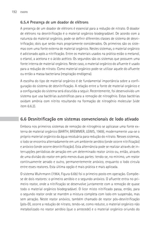 192   ESGOTO



      6.5.4 Presença de um doador de elétrons
      A presença de um doador de elétrons é essencial para a redução de nitrato. O doador
      de elétrons na desnitrificação é o material orgânico biodegradável. De acordo com a
      natureza do material orgânico, pode-se definir diferentes classes de sistema de desni-
      trificação; dois que serão mais propriamente considerados. Os primeiros são os siste-
      mas com uma fonte externa de material orgânico. Nestes sistemas, o material orgânico
      é adicionado após a nitrificação. Entre os materiais usados na prática estão o metanol,
      o etanol, a acetona e o ácido acético. Os segundos são os sistemas que possuem uma
      fonte interna de material orgânico. Neste caso, o material orgânico do afluente é usado
      para a redução de nitrato. Como material orgânico pode-se utilizar aquele do afluente
      ou então a massa bacteriana (respiração endógena).
      A escolha do tipo de material orgânico é de fundamental importância sobre a confi-
      guração do sistema de desnitrificação. A relação entre a fonte de material orgânico e
      a configuração do sistema será discutida a seguir. Recentemente, foi desenvolvido um
      sistema que usa bactérias autotróficas para a remoção de nitrogênio. Estas bactérias
      oxidam amônia com nitrito resultando na formação de nitrogênio molecular (vide
      item 6.6.2).


      6.6 Desnitrificação em sistemas convencionais de lodo ativado
      Embora nos primeiros sistemas de remoção de nitrogênio se aplicasse uma fonte ex-
      terna de material orgânico (BARTH, BREMMER, LEWIS, 1969), modernamente usa-se o
      próprio material orgânico da água residuária para redução do nitrato. Nesses sistemas,
      o lodo se encontra alternadamente em um ambiente aeróbio (onde ocorre nitrificação)
      e anóxico (onde ocorre desnitrificação). Esta alternância pode se realizar através de in-
      terrupções periódicas de aeração em um determinado reator único ou, então, através
      de uma divisão do reator em pelo menos duas partes: tendo-se, no mínimo, um reator
      continuamente aerado e outro, permanentemente anóxico, enquanto o lodo circula
      entre esses reatores. Esta última opção é mais prática e mais aplicada.
      O sistema Wuhrmann (1964, Figura 6.6b) foi o primeiro posto em operação. Compõe-
      se de dois reatores: o primeiro aeróbio e o segundo anóxico. O afluente entra no pri-
      meiro reator, onde a nitrificação se desenvolve juntamente com a remoção de quase
      todo o material orgânico biodegradável. O licor misto nitrificado passa, então, para
      o segundo reator onde se mantém a mistura completa com lodo em suspensão, mas
      sem aeração. Neste reator anóxico, também chamado de reator pós-desnitrificação
      (pós-D), ocorre a redução de nitrato, tendo-se, como redutor, o material orgânico não
      metabolizado no reator aeróbio (que o antecede) e o material orgânico oriundo do
 