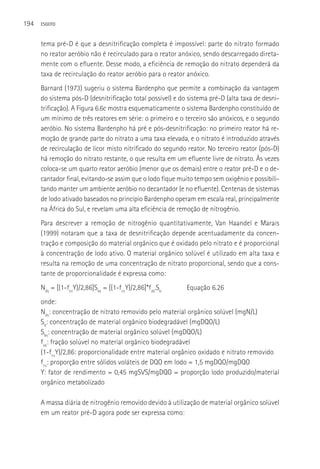 194   ESGOTO



      tema pré-D é que a desnitrificação completa é impossível: parte do nitrato formado
      no reator aeróbio não é recirculado para o reator anóxico, sendo descarregado direta-
      mente com o efluente. Desse modo, a eficiência de remoção do nitrato dependerá da
      taxa de recirculação do reator aeróbio para o reator anóxico.
      Barnard (1973) sugeriu o sistema Bardenpho que permite a combinação da vantagem
      do sistema pós-D (desnitrificação total possível) e do sistema pré-D (alta taxa de desni-
      trificação). A Figura 6.6c mostra esquematicamente o sistema Bardenpho constituído de
      um mínimo de três reatores em série: o primeiro e o terceiro são anóxicos, e o segundo
      aeróbio. No sistema Bardenpho há pré e pós-desnitrificação: no primeiro reator há re-
      moção de grande parte do nitrato a uma taxa elevada, e o nitrato é introduzido através
      de recirculação de licor misto nitrificado do segundo reator. No terceiro reator (pós-D)
      há remoção do nitrato restante, o que resulta em um efluente livre de nitrato. Às vezes
      coloca-se um quarto reator aeróbio (menor que os demais) entre o reator pré-D e o de-
      cantador final, evitando-se assim que o lodo fique muito tempo sem oxigênio e possibili-
      tando manter um ambiente aeróbio no decantador (e no efluente). Centenas de sistemas
      de lodo ativado baseados no princípio Bardenpho operam em escala real, principalmente
      na áfrica do Sul, e revelam uma alta eficiência de remoção de nitrogênio.
      Para descrever a remoção de nitrogênio quantitativamente, Van Haandel e Marais
      (1999) notaram que a taxa de desnitrificação depende acentuadamente da concen-
      tração e composição do material orgânico que é oxidado pelo nitrato e é proporcional
      à concentração de lodo ativo. O material orgânico solúvel é utilizado em alta taxa e
      resulta na remoção de uma concentração de nitrato proporcional, sendo que a cons-
      tante de proporcionalidade é expressa como:
      Nds = [(1-fcvY)/2,86]Sbs = [(1-fcvY)/2,86]*fsb.Sb     Equação 6.26
      onde:
      Nds: concentração de nitrato removido pelo material orgânico solúvel (mgN/L)
      Sb: concentração de material orgânico biodegradável (mgDQO/L)
      Sbs: concentração de material orgânico solúvel (mgDQO/L)
      fsb: fração solúvel no material orgânico biodegradável
      (1-fcvY)/2,86: proporcionalidade entre material orgânico oxidado e nitrato removido
      fcv: proporção entre sólidos voláteis de DQO em lodo = 1,5 mgDQO/mgDQO
      Y: fator de rendimento = 0,45 mgSVS/mgDQO = proporção lodo produzido/material
      orgânico metabolizado

      A massa diária de nitrogênio removido devido à utilização de material orgânico solúvel
      em um reator pré-D agora pode ser expressa como:
 