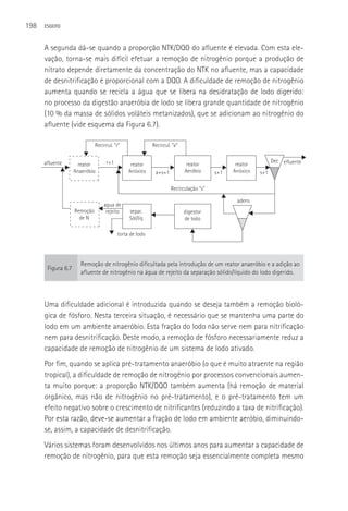 198   ESGOTO



      A segunda dá-se quando a proporção NTK/DQO do afluente é elevada. Com esta ele-
      vação, torna-se mais difícil efetuar a remoção de nitrogênio porque a produção de
      nitrato depende diretamente da concentração do NTK no afluente, mas a capacidade
      de desnitrificação é proporcional com a DQO. A dificuldade de remoção de nitrogênio
      aumenta quando se recicla a água que se libera na desidratação de lodo digerido:
      no processo da digestão anaeróbia de lodo se libera grande quantidade de nitrogênio
      (10 % da massa de sólidos voláteis metanizados), que se adicionam ao nitrogênio do
      afluente (vide esquema da Figura 6.7).

                              Recircul. “r”              Recircul. “a”


      afluente                     r+1                                                                     Dec efluente
                      reator                   reator                     reator            reator
                    Anaeróbio                 Anóxico     a+s+1          Aeróbio     s+1   Anóxico   s+1

                                                                  Recirculação “s”

                                                                                            adens
                                  agua de
                    Remoção        rejeito    separ.                     digestor
                      de N                    Sól/líq                    de lodo

                                         torta de lodo




                       Remoção de nitrogênio dificultada pela introdução de um reator anaeróbio e a adição ao
       Figura 6.7
                       afluente de nitrogênio na água de rejeito da separação sólido/líquido do lodo digerido.




      Uma dificuldade adicional é introduzida quando se deseja também a remoção bioló-
      gica de fósforo. Nesta terceira situação, é necessário que se mantenha uma parte do
      lodo em um ambiente anaeróbio. Esta fração do lodo não serve nem para nitrificação
      nem para desnitrificação. Deste modo, a remoção de fósforo necessariamente reduz a
      capacidade de remoção de nitrogênio de um sistema de lodo ativado.
      Por fim, quando se aplica pré-tratamento anaeróbio (o que é muito atraente na região
      tropical), a dificuldade de remoção de nitrogênio por processos convencionais aumen-
      ta muito porque: a proporção NTK/DQO também aumenta (há remoção de material
      orgânico, mas não de nitrogênio no pré-tratamento), e o pré-tratamento tem um
      efeito negativo sobre o crescimento de nitrificantes (reduzindo a taxa de nitrificação).
      Por esta razão, deve-se aumentar a fração de lodo em ambiente aeróbio, diminuindo-
      se, assim, a capacidade de desnitrificação.
      Vários sistemas foram desenvolvidos nos últimos anos para aumentar a capacidade de
      remoção de nitrogênio, para que esta remoção seja essencialmente completa mesmo
 