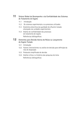 11   Síntese Global do Desempenho e da Confiabilidade dos Sistemas
     de Tratamento de Esgoto
     11.1 Introdução
     11.2 Os sistemas experimentais e os processos utilizados
     11.3 Estatística descritiva da qualidade do efluente tratado
          alcançada nas unidades experimentais
     11.4 Análise de confiabilidade dos processos
          de tratamento de esgoto
          Referências bibliográficas
12   Elementos para Decisão Acerca do Reúso ou Lançamento
     do Esgoto Tratado
     12.1 Introdução
     12.2 Fatores intervenientes na análise de decisão para definição da
          rota de disposição
     12.3 Protocolo simplificado de decisão
     12.4 Análise crítica e o histórico das pesquisas do tema
          Referências bibliográficas
 