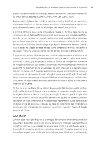 REMOçãO BIOLÓGICA DE NITROGÊNIO: APLICAçÕES PARA O SISTEMA DE LODO ATIVADO   199

quando houver condições desfavoráveis. Estes sistemas novos usam basicamente uma
ou ambas de duas estratégias (VAN HAANDEL, VAN DER LUBBE, 2007).
A primeira estratégia consiste em não se permitir a nitrificação até nitrato: somente as
nitritadoras são ativas no sistema, não se permitindo o desenvolvimento das nitrata-
doras. O desenvolvimento pode ser inibido por três mecanismos distintos.
O primeiro considera que, a uma temperatura elevada (> 25 oC), a taxa máxima de
crescimento de nitritadoras (Nitrossomonas) é maior do que a de nitratadoras (Nitro-
bacter) e, nestas condições, é possível escolher uma idade do lodo tal que seja maior
que a mínima requerida para nitritação, mas menor do que a idade de lodo mínima
para nitritação. O sistema Sharon (Single High Activity Ammonium Removal Over Ni-
trite) se baseia na seleção da idade de lodo a uma temperatura elevada, notadamente
na água de rejeito na separação sólido-líquido do lodo digerido (vide Figura 6.7).
O segundo mecanismo observa que, em condições rigorosamente anaeróbias e na
presença de nitrito e amônia, desenvolve-se um lodo que media a oxidação de amônia
por nitrito — sendo que, no processo, ambas as formas de nitrogênio se convertem
em nitrogênio molecular. Este sistema, denominado Anammox (Anaerobic Ammonium
Oxidation), foi desenvolvido na Universidade de Delft (Holanda) e já operam alguns
sistemas em escala real. A oxidação autotrófica de amônia por nitrito tem a vantagem
muito grande de não precisar de material orgânico para a desnitrificação. A aplicabili-
dade é maior nos casos em que a disponibilidade de material orgânico é um fator limi-
tante, como na água de rejeito do lodo digerido ou quando se aplica pré-tratamento
anaeróbio do afluente.
Por fim, no processo Oland (Oxygen Limited Autotrophic Nitrification and Denitrifica-
tion) a oxidação de amônia para nitrito se realiza em uma concentração muito baixa
de oxigênio dissolvido. Nestas condições, a oxidação é efetuada por dois tipos dife-
rentes de bactérias: bactérias anaeróbias semelhantes àquelas do sistema Anammox
e bactérias aeróbias semelhantes à Nitrossomonas. Aparentemente, sob condições de
limitação severa de oxigênio, a redução da taxa de crescimento das nitratadoras é
maior que a das nitritadoras, de modo que, igualmente, é possível haver nitrificação
somente até nitrito.

6.7.1 Sharon
Como se pode notar pela Figura 6.2, a remoção de nitrogênio em sistemas aeróbios é
possível por duas rotas: oxidação de amônia para nitrato e redução subseqüente para
nitrogênio molecular; ou oxidação de amônia para nitrito e desnitrificação para N2.
A remoção de nitrogênio via nitrito, estequiometricamente, é atrativa: não somente a
demanda de oxigênio para nitrificação é menor (redução de 25 %), mas, principalmente,
 