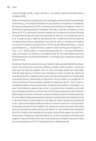 200   ESGOTO



      a desnitrificação via NO2- requer somente 3/5 do material orgânico necessário para a
      remoção de NO3-.
      A Figura 6.4 mostra os resultados de uma investigação experimental da taxa máxima de
      crescimento µm em função da temperatura para bactérias nitritadoras e nitratadoras.
      Na faixa de temperatura até 23°C, a taxa de crescimento das nitritadoras é menor ou
      praticamente igual àquela das nitratadoras. Contudo, a taxa das nitritadoras é maior
      acima de 23 oC e a diferença aumenta à medida que a temperatura aumenta. No caso
      de tratamento de água de rejeito dos digestores de lodo com uma temperatura de 25
      a 35 °C, pode-se usar a idade do lodo para permitir o desenvolvimento de bactérias
      nitritadoras (mas não de nitratadoras) induzindo-se, assim, a remoção de nitrogênio
      via nitrito. Por exemplo, na Figura 6.4 a 25 oC têm-se, para Nitrossomonas, µm = 0,32 e
      para Nitrobacter, µm = 0,27/d. Portanto, a idade do lodo mínima para nitritação é Rsm =
      1/( µm – bn) = 1/(0,32-0,05) = 3,7 d para Nitrossomonas e Rsm = 4,5 d para Nitrobacter.
      Logo, ao se operar um sistema a uma idade do lodo de 4 d, haverá desenvolvimento
      de Nitrossomonas, mas não de Nitrobacter. A nitrificação, por consequinte, produzirá
      somente nitrito.
      O processo Sharon faz exatamente isso. A idade do lodo aplicada depende da tempe-
      ratura, mas sempre será muito curta. Nestas condições, pode-se operar o reator que
      trata água de rejeito do digestor como se fosse uma lagoa aerada sem decantador
      final (de toda maneira o efluente será retornado ao reator principal do sistema de
      tratamento). No fim, a idade do lodo é igual ao tempo de permanência. A configuração
      do processo Sharon, representada na Figura 6.8, é muito simples e se compõe de um
      reator unitário de mistura completa, operado a temperatura de 25 - 35ºC e sujeito a
      condições aeróbias e anóxicas alternadas. A idade do lodo aeróbio é controlada a um
      valor suficientemente pequeno para evitar o crescimento de nitratadoras, de modo
      que a oxidação de amônia vai somente até nitrito. O lodo produzido no reator Sharon é
      descarregado junto com o efluente no reator principal do sistema. A massa bacteriana
      em uma idade do lodo pequena estará presente em grande parte como bactérias livres
      e não como flocos. A combinação de uma idade do lodo (e tempo de permanência)
      curta e uma concentração elevada de amônia no afluente resulta em uma taxa eleva-
      da da carga volumétrica de nitrogênio. Em reatores em escala real foram observadas
      taxas de conversão de amônia de 0,4 a 0,8 kg N.m-3.d-1 com eficiência de remoção de
      80 a 95 %. Todavia, sob condições de alta carga, outros fatores podem se tornar limi-
      tantes, como: inibição por substrato (amônia ou nitrito) e toxicidade; transferência de
      oxigênio e taxas de difusão; bem como uma temperatura elevada (a Figura 6.4 indica
      que uma temperatura de 35 oC é prejudicial para as Nitrossomonas).
 