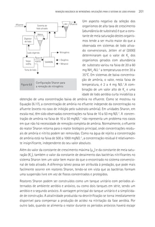 REMOçãO BIOLÓGICA DE NITROGÊNIO: APLICAçÕES PARA O SISTEMA DE LODO ATIVADO   201

                                                     Um aspecto negativo da seleção dos
Afluente                               dec Efluente
                 Sistema de                          organismos de alta taxa de crescimento
                lodo ativado
                                                     (abundância de substrato) é que a cons-
                       Adens
                                                     tante de meia saturação destes organis-
        Digestor
        de lodo                                      mos tende a ser muito maior do que a
                                                     observada em sistemas de lodo ativa-
                                         Nitrogênio
                                                     do convencionais. Jetten et al (2000)
           Lodo digerido
                                                     determinaram que o valor de Kn dos
                    Água de
         Separ.     rejeito  SHARON
                                          Oxigênio   organismos gerados com abundância
         sol/liq                          Metanol
                                                     de substrato variou na faixa de 20 a 60
        Torta de lodo                                mg NH4-N.L-1 a temperaturas entre 30 a
                                                     35°C. Em sistemas de baixa concentra-
                                                    ção de amônia, o valor, nesta faixa de
                     Configuração Sharon para
     Figura 6.8
                     a remoção de nitrogênio
                                                    temperatura, é 2 a 4 mg N/L-1.A com-
                                                    binação de um valor alto de Kn e uma
                                                    idade de lodo aeróbia curta inviabiliza a
    obtenção de uma concentração baixa de amônia no efluente. Como se mostrou na
    Equação (6.17), a concentração de amônia no efluente independe da concentração no
    afluente (exceto no caso de inibição pelo substrato amônia). Em unidades Sharon, em
    escala real, têm sido observadas concentrações na faixa de 10 a 50 mg N/L-1. A concen-
    tração de amônia na faixa de 10 a 50 mgN/L-1 não representa um problema nos casos
    em que não há necessidade de remoção completa de amônia. Normalmente, o efluente
    do reator Sharon retorna para o reator biológico principal, onde concentrações residu-
    ais de amônia e nitrito podem ser removidas. Como na água de rejeito a concentração
    de amônia está na faixa de 500 a 1000 mgN/L-1, a concentração residual é relativamen-
    te insignificante, independente do seu valor absoluto.
    Além do valor da constante de crescimento máxima (µm) e da constante de meia satu-
    ração (Kn), também o valor da constante de decaimento das bactérias nitrificantes no
    sistema Sharon tem um valor bem maior do que o encontrado no sistema convencio-
    nal de lodo ativado. A diferença talvez possa ser atribuída à predação, que pode mais
    facilmente ocorrer em reatores Sharon, tendo-se em vista que as bactérias formam
    uma suspensão livre em vez de flocos concentrados e protegidos.
    Reatores Sharon podem ser construídos como um tanque unitário com períodos al-
    ternados de ambiente aeróbio e anóxico, ou como dois tanques em série, sendo um
    aeróbio e o segundo anóxico. A vantagem principal do tanque unitário é a simplicida-
    de de construção. A alcalinidade produzida na desnitrificação se torna imediatamente
    disponível para compensar a produção de acidez na nitritação da fase aeróbia. Por
    outro lado, quando se alimenta o reator durante os períodos anóxicos haverá escapr
 