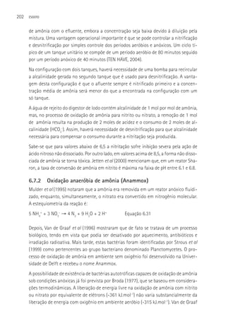 202   ESGOTO



      de amônia com o efluente, embora a concentração seja baixa devido à diluição pela
      mistura. Uma vantagem operacional importante é que se pode controlar a nitrificação
      e desnitrificação por simples controle dos períodos aeróbios e anóxicos. Um ciclo tí-
      pico de um tanque unitário se compõe de um período aeróbio de 80 minutos seguido
      por um período anóxico de 40 minutos (TEN HAVE, 2004).
      Na configuração com dois tanques, haverá necessidade de uma bomba para recircular
      a alcalinidade gerada no segundo tanque que é usado para desnitrificação. A vanta-
      gem desta configuração é que o afluente sempre é nitrificado primeiro e a concen-
      tração média de amônia será menor do que a encontrada na configuração com um
      só tanque.
      A água de rejeito do digestor de lodo contém alcalinidade de 1 mol por mol de amônia,
      mas, no processo de oxidação de amônia para nitrito ou nitrato, a remoção de 1 mol
      de amônia resulta na produção de 2 moles de acidez e o consumo de 2 moles de al-
      calinidade (HCO3-). Assim, haverá necessidade de desnitrificação para que alcalinidade
      necessária para compensar o consumo durante a nitritação seja produzida.
      Sabe-se que para valores abaixo de 6,5 a nitritação sofre inibição severa pela ação de
      ácido nitroso não dissociado. Por outro lado, em valores acima de 8,5, a forma não disso-
      ciada de amônia se torna tóxica. Jetten et al (2000) mencionam que, em um reator Sha-
      ron, a taxa de conversão de amônia em nitrito é máxima na faixa de pH entre 6.1 e 6.8.

      6.7.2    Oxidação anaeróbia de amônia (Anammox)
      Mulder et al (1995) notaram que a amônia era removida em um reator anóxico fluidi-
      zado, enquanto, simultaneamente, o nitrato era convertido em nitrogênio molecular.
      A estequiometria da reação é:
      5 NH4+ + 3 NO3- → 4 N2 + 9 H2O + 2 H+             Equação 6.31

      Depois, Van de Graaf et al (1996) mostraram que de fato se tratava de um processo
      biológico, tendo em vista que podia ser desativado por aquecimento, antibióticos e
      irradiação radioativa. Mais tarde, estas bactérias foram identificadas por Strous et al
      (1999) como pertencentes ao grupo bacteriano denominado Planctomycetes. O pro-
      cesso de oxidação de amônia em ambiente sem oxigênio foi desenvolvido na Univer-
      sidade de Delft e recebeu o nome Anammox.
      A possibilidade de existência de bactérias autotróficas capazes de oxidação de amônia
      sob condições anóxicas já foi prevista por Broda (1977), que se baseou em considera-
      ções termodinâmicas. A liberação de energia livre na oxidação de amônia com nitrito
      ou nitrato por equivalente de elétrons (-361 kJ.mol-1) não varia substancialmente da
      liberação de energia com oxigênio em ambiente aeróbio (-315 kJ.mol-1). Van de Graaf
 