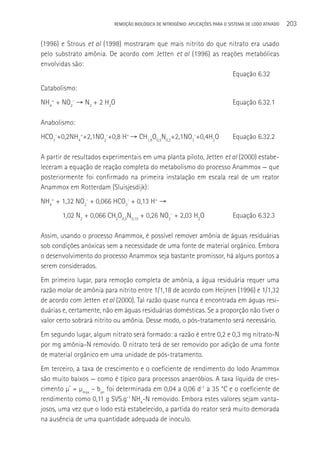 REMOçãO BIOLÓGICA DE NITROGÊNIO: APLICAçÕES PARA O SISTEMA DE LODO ATIVADO   203

(1996) e Strous et al (1998) mostraram que mais nitrito do que nitrato era usado
pelo substrato amônia. De acordo com Jetten et al (1996) as reações metabólicas
envolvidas são:
                                                                Equação 6.32
Catabolismo:
NH4+ + NO2- → N2 + 2 H2O                                                       Equação 6.32.1

Anabolismo:
HCO3-+0,2NH4++2,1NO2-+0,8 H+ → CH1,8O0,5N0,2+2,1NO3-+0,4H2O                    Equação 6.32.2

A partir de resultados experimentais em uma planta piloto, Jetten et al (2000) estabe-
leceram a equação de reação completa do metabolismo do processo Anammox — que
posteriormente foi confirmado na primeira instalação em escala real de um reator
Anammox em Rotterdam (Sluisjesdijk):
NH4+ + 1,32 NO2- + 0,066 HCO3- + 0,13 H+ →
       1,02 N2 + 0,066 CH2O0,5N0,15 + 0,26 NO3- + 2,03 H2O                     Equação 6.32.3

Assim, usando o processo Anammox, é possível remover amônia de águas residuárias
sob condições anóxicas sem a necessidade de uma fonte de material orgânico. Embora
o desenvolvimento do processo Anammox seja bastante promissor, há alguns pontos a
serem considerados.
Em primeiro lugar, para remoção completa de amônia, a água residuária requer uma
razão molar de amônia para nitrito entre 1/1,18 de acordo com Heijnen (1996) e 1/1,32
de acordo com Jetten et al (2000). Tal razão quase nunca é encontrada em águas resi-
duárias e, certamente, não em águas residuárias domésticas. Se a proporção não tiver o
valor certo sobrará nitrito ou amônia. Desse modo, o pós-tratamento será necessário.
Em segundo lugar, algum nitrato será formado: a razão é entre 0,2 e 0,3 mg nitrato-N
por mg amônia-N removido. O nitrato terá de ser removido por adição de uma fonte
de material orgânico em uma unidade de pós-tratamento.
Em terceiro, a taxa de crescimento e o coeficiente de rendimento do lodo Anammox
são muito baixos — como é típico para processos anaeróbios. A taxa líquida de cres-
cimento µ* = µmax – ban foi determinada em 0,04 a 0,06 d-1 a 35 °C e o coeficiente de
rendimento como 0,11 g SVS.g-1 NH4-N removido. Embora estes valores sejam vanta-
josos, uma vez que o lodo está estabelecido, a partida do reator será muito demorada
na ausência de uma quantidade adequada de inoculo.
 
