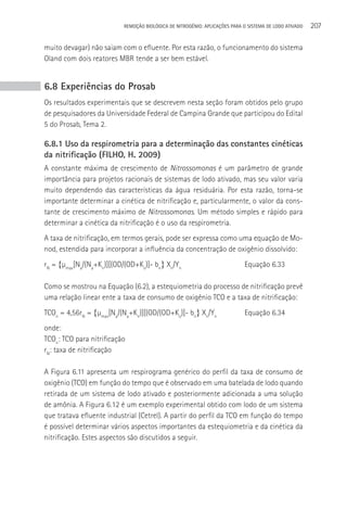 REMOçãO BIOLÓGICA DE NITROGÊNIO: APLICAçÕES PARA O SISTEMA DE LODO ATIVADO   207

muito devagar) não saiam com o efluente. Por esta razão, o funcionamento do sistema
Oland com dois reatores MBR tende a ser bem estável.


6.8 Experiências do Prosab
Os resultados experimentais que se descrevem nesta seção foram obtidos pelo grupo
de pesquisadores da Universidade Federal de Campina Grande que participou do Edital
5 do Prosab, Tema 2.

6.8.1 Uso da respirometria para a determinação das constantes cinéticas
da nitrificação (FILHO, H. 2009)
A constante máxima de crescimento de Nitrossomonas é um parâmetro de grande
importância para projetos racionais de sistemas de lodo ativado, mas seu valor varia
muito dependendo das características da água residuária. Por esta razão, torna-se
importante determinar a cinética de nitrificação e, particularmente, o valor da cons-
tante de crescimento máximo de Nitrossomonas. Um método simples e rápido para
determinar a cinética da nitrificação é o uso da respirometria.
A taxa de nitrificação, em termos gerais, pode ser expressa como uma equação de Mo-
nod, estendida para incorporar a influência da concentração de oxigênio dissolvido:
rN = {µmax[Na/(Na+Kn)][(OD/(OD+Ko)]- bn} Xn/Yn                             Equação 6.33

Como se mostrou na Equação (6.2), a estequiometria do processo de nitrificação prevê
uma relação linear ente a taxa de consumo de oxigênio TCO e a taxa de nitrificação:
TCOn = 4,56rN = {µmax[Na/(Na+Kn)][(OD/(OD+Ko)]- bn} Xn/Yn                  Equação 6.34
onde:
TCOn: TCO para nitrificação
rN: taxa de nitrificação

A Figura 6.11 apresenta um respirograma genérico do perfil da taxa de consumo de
oxigênio (TCO) em função do tempo que é observado em uma batelada de lodo quando
retirada de um sistema de lodo ativado e posteriormente adicionada a uma solução
de amônia. A Figura 6.12 é um exemplo experimental obtido com lodo de um sistema
que tratava efluente industrial (Cetrel). A partir do perfil da TCO em função do tempo
é possível determinar vários aspectos importantes da estequiometria e da cinética da
nitrificação. Estes aspectos são discutidos a seguir.
 