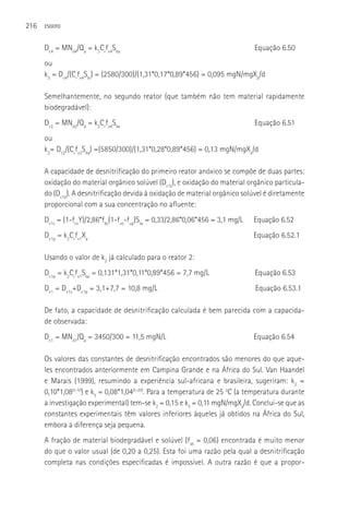 216   ESGOTO



      Dc4 = MNd4/Qa = k3Crfx4Sba                                               Equação 6.50
      ou
      k3 = Dc4/(Crfx4Sbi) = (2580/300)/(1,31*0,17*0,89*456) = 0,095 mgN/mgXa/d

      Semelhantemente, no segundo reator (que também não tem material rapidamente
      biodegradável):
      Dc2 = MNd2/Qa = k2Crfx4Sba                                               Equação 6.51
      ou
      k2= Dc2/(Crfx2Sba) =(5850/300)/(1,31*0,28*0,89*456) = 0,13 mgN/mgXa/d

      A capacidade de desnitrificação do primeiro reator anóxico se compõe de duas partes:
      oxidação do material orgânico solúvel (Dc1s), e oxidação do material orgânico particula-
      do (Dc1p). A desnitrificação devida à oxidação de material orgânico solúvel é diretamente
      proporcional com a sua concentração no afluente:
      Dc1s = (1-fcvY)/2,86*fbs(1-fus-fup)Sta = 0,33/2,86*0,06*456 = 3,1 mg/L   Equação 6.52
      Dc1p = k2Crfx1Xa                                                         Equação 6.52.1

      Usando o valor de k2 já calculado para o reator 2:
      Dc1p = k2Crfx1Sba = 0,131*1,31*0,11*0,89*456 = 7,7 mg/L                  Equação 6.53
      Dc1 = Dc1s+Dc1p = 3,1+7,7 = 10,8 mg/L                                    Equação 6.53.1

      De fato, a capacidade de desnitrificação calculada é bem parecida com a capacida-
      de observada:
      Dc1 = MNd1/Qa = 3450/300 = 11,5 mgN/L                                    Equação 6.54

      Os valores das constantes de desnitrificação encontrados são menores do que aque-
      les encontrados anteriormente em Campina Grande e na áfrica do Sul. Van Haandel
      e Marais (1999), resumindo a experiência sul-africana e brasileira, sugeriram: k2 =
      0,10*1,08(t-10) e k3 = 0,08*1,04(t-20). Para a temperatura de 25 oC (a temperatura durante
      a investigação experimental) tem-se k2 = 0,15 e k3 = 0,11 mgN/mgXa/d. Conclui-se que as
      constantes experimentais têm valores inferiores àqueles já obtidos na áfrica do Sul,
      embora a diferença seja pequena.
      A fração de material biodegradável e solúvel (fsb = 0,06) encontrada é muito menor
      do que o valor usual (de 0,20 a 0,25). Esta foi uma razão pela qual a desnitrificação
      completa nas condições especificadas é impossível. A outra razão é que a propor-
 