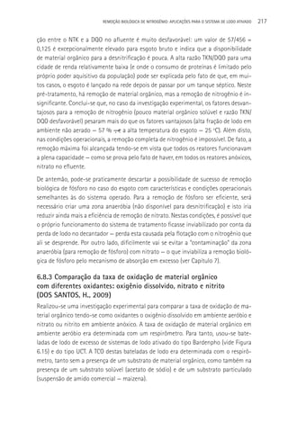 REMOçãO BIOLÓGICA DE NITROGÊNIO: APLICAçÕES PARA O SISTEMA DE LODO ATIVADO   217

ção entre o NTK e a DQO no afluente é muito desfavorável: um valor de 57/456 =
0,125 é excepcionalmente elevado para esgoto bruto e indica que a disponibilidade
de material orgânico para a desnitrificação é pouca. A alta razão TKN/DQO para uma
cidade de renda relativamente baixa (e onde o consumo de proteínas é limitado pelo
próprio poder aquisitivo da população) pode ser explicada pelo fato de que, em mui-
tos casos, o esgoto é lançado na rede depois de passar por um tanque séptico. Neste
pré-tratamento, há remoção de material orgânico, mas a remoção de nitrogênio é in-
significante. Conclui-se que, no caso da investigação experimental, os fatores desvan-
tajosos para a remoção de nitrogênio (pouco material orgânico solúvel e razão TKN/
DQO desfavorável) pesaram mais do que os fatores vantajosos (alta fração de lodo em
ambiente não aerado — 57 % ―, e a alta temperatura do esgoto — 25 oC). Além disto,
nas condições operacionais, a remoção completa de nitrogênio é impossível. De fato, a
remoção máxima foi alcançada tendo-se em vista que todos os reatores funcionavam
a plena capacidade — como se prova pelo fato de haver, em todos os reatores anóxicos,
nitrato no efluente.
De antemão, pode-se praticamente descartar a possibilidade de sucesso de remoção
biológica de fósforo no caso do esgoto com características e condições operacionais
semelhantes às do sistema operado. Para a remoção de fósforo ser eficiente, será
necessário criar uma zona anaeróbia (não disponível para desnitrificação) e isto iria
reduzir ainda mais a eficiência de remoção de nitrato. Nestas condições, é possível que
o próprio funcionamento do sistema de tratamento ficasse inviabilizado por conta da
perda de lodo no decantador — perda esta causada pela flotação com o nitrogênio que
ali se desprende. Por outro lado, dificilmente vai se evitar a “contaminação“ da zona
anaeróbia (para remoção de fósforo) com nitrato — o que inviabiliza a remoção bioló-
gica de fósforo pelo mecanismo de absorção em excesso (ver Capítulo 7).

6.8.3 Comparação da taxa de oxidação de material orgânico
com diferentes oxidantes: oxigênio dissolvido, nitrato e nitrito
(DOS SANTOS, H., 2009)
Realizou-se uma investigação experimental para comparar a taxa de oxidação de ma-
terial orgânico tendo-se como oxidantes o oxigênio dissolvido em ambiente aeróbio e
nitrato ou nitrito em ambiente anóxico. A taxa de oxidação de material orgânico em
ambiente aeróbio era determinada com um respirômetro. Para tanto, usou-se bate-
ladas de lodo de excesso de sistemas de lodo ativado do tipo Bardenpho (vide Figura
6.15) e do tipo UCT. A TCO destas bateladas de lodo era determinada com o respirô-
metro, tanto sem a presença de um substrato de material orgânico, como também na
presença de um substrato solúvel (acetato de sódio) e de um substrato particulado
(suspensão de amido comercial — maizena).
 