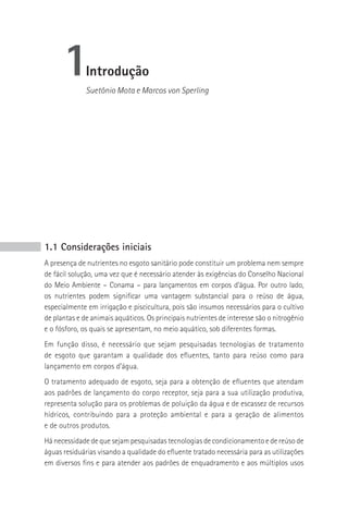 1       Introdução
              Suetônio Mota e Marcos von Sperling




1.1 Considerações iniciais
A presença de nutrientes no esgoto sanitário pode constituir um problema nem sempre
de fácil solução, uma vez que é necessário atender às exigências do Conselho Nacional
do Meio Ambiente – Conama – para lançamentos em corpos d’água. Por outro lado,
os nutrientes podem significar uma vantagem substancial para o reúso de água,
especialmente em irrigação e piscicultura, pois são insumos necessários para o cultivo
de plantas e de animais aquáticos. Os principais nutrientes de interesse são o nitrogênio
e o fósforo, os quais se apresentam, no meio aquático, sob diferentes formas.
Em função disso, é necessário que sejam pesquisadas tecnologias de tratamento
de esgoto que garantam a qualidade dos efluentes, tanto para reúso como para
lançamento em corpos d’água.
O tratamento adequado de esgoto, seja para a obtenção de efluentes que atendam
aos padrões de lançamento do corpo receptor, seja para a sua utilização produtiva,
representa solução para os problemas de poluição da água e de escassez de recursos
hídricos, contribuindo para a proteção ambiental e para a geração de alimentos
e de outros produtos.
Há necessidade de que sejam pesquisadas tecnologias de condicionamento e de reúso de
águas residuárias visando a qualidade do efluente tratado necessária para as utilizações
em diversos fins e para atender aos padrões de enquadramento e aos múltiplos usos
 