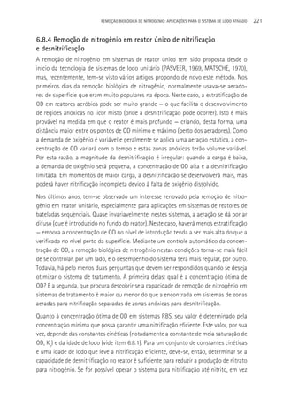 REMOçãO BIOLÓGICA DE NITROGÊNIO: APLICAçÕES PARA O SISTEMA DE LODO ATIVADO   221

6.8.4 Remoção de nitrogênio em reator único de nitrificação
e desnitrificação
A remoção de nitrogênio em sistemas de reator único tem sido proposta desde o
início da tecnologia de sistemas de lodo unitário (PASVEER, 1969, MATSCHé, 1970),
mas, recentemente, tem-se visto vários artigos propondo de novo este método. Nos
primeiros dias da remoção biológica de nitrogênio, normalmente usava-se aerado-
res de superfície que eram muito populares na época. Neste caso, a estratificação de
OD em reatores aeróbios pode ser muito grande — o que facilita o desenvolvimento
de regiões anóxicas no licor misto (onde a desnitrificação pode ocorrer). Isto é mais
provável na medida em que o reator é mais profundo — criando, desta forma, uma
distância maior entre os pontos de OD mínimo e máximo (perto dos aeradores). Como
a demanda de oxigênio é variável e geralmente se aplica uma aeração estática, a con-
centração de OD variará com o tempo e estas zonas anóxicas terão volume variável.
Por esta razão, a magnitude da desnitrificação é irregular: quando a carga é baixa,
a demanda de oxigênio será pequena, a concentração de OD alta e a desnitrificação
limitada. Em momentos de maior carga, a desnitrificação se desenvolverá mais, mas
poderá haver nitrificação incompleta devido à falta de oxigênio dissolvido.
Nos últimos anos, tem-se observado um interesse renovado pela remoção de nitro-
gênio em reator unitário, especialmente para aplicações em sistemas de reatores de
bateladas sequenciais. Quase invariavelmente, nestes sistemas, a aeração se dá por ar
difuso (que é introduzido no fundo do reator). Neste caso, haverá menos estratificação
— embora a concentração de OD no nível de introdução tenda a ser mais alta do que a
verificada no nível perto da superfície. Mediante um controle automático da concen-
tração de OD, a remoção biológica de nitrogênio nestas condições torna-se mais fácil
de se controlar, por um lado, e o desempenho do sistema será mais regular, por outro.
Todavia, há pelo menos duas perguntas que devem ser respondidos quando se deseja
otimizar o sistema de tratamento. A primeira delas: qual é a concentração ótima de
OD? E a segunda, que procura descobrir se a capacidade de remoção de nitrogênio em
sistemas de tratamento é maior ou menor do que a encontrada em sistemas de zonas
aeradas para nitrificação separadas de zonas anóxicas para desnitrificação.
Quanto à concentração ótima de OD em sistemas RBS, seu valor é determinado pela
concentração mínima que possa garantir uma nitrificação eficiente. Este valor, por sua
vez, depende das constantes cinéticas (notadamente a constante de meia saturação de
OD, Ko) e da idade de lodo (vide item 6.8.1). Para um conjunto de constantes cinéticas
e uma idade de lodo que leve a nitrificação eficiente, deve-se, então, determinar se a
capacidade de desnitrificação no reator é suficiente para reduzir a produção de nitrato
para nitrogênio. Se for possível operar o sistema para nitrificação até nitrito, em vez
 