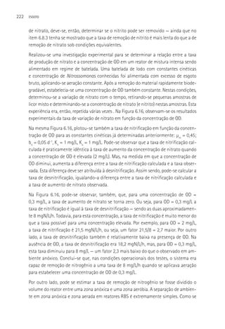 222   ESGOTO



      de nitrato, deve-se, então, determinar se o nitrito pode ser removido — ainda que no
      item 6.8.3 tenha se mostrado que a taxa de remoção de nitrito é mais lenta do que a de
      remoção de nitrato sob condições equivalentes.
      Realizou-se uma investigação experimental para se determinar a relação entre a taxa
      de produção de nitrato e a concentração de OD em um reator de mistura intensa sendo
      alimentado em regime de batelada. Uma batelada de lodo com constantes cinéticas
      e concentração de Nitrossomonas conhecidas foi alimentada com excesso de esgoto
      bruto, aplicando-se aeração constante. Após a remoção do material rapidamente biode-
      gradável, estabelecia-se uma concentração de OD também constante. Nestas condições,
      determinou-se a variação de nitrato com o tempo, retirando-se pequenas amostras de
      licor misto e determinando-se a concentração de nitrato (e nitrito) nestas amostras. Esta
      experiência era, então, repetida várias vezes . Na Figura 6.16, observam-se os resultados
      experimentais da taxa de variação de nitrato em função da concentração de OD.
      Na mesma Figura 6.16, plotou-se também a taxa de nitrificação em função da concen-
      tração de OD para as constantes cinéticas já determinadas anteriormente: µm = 0,45;
      bn = 0,05 d-1, Kn = 1 mg/L, Ko = 1 mg/L. Pode-se observar que a taxa de nitrificação cal-
      culada é praticamente idêntica à taxa de aumento da concentração de nitrato quando
      a concentração de OD é elevada (2 mg/L). Mas, na medida em que a concentração de
      OD diminui, aumenta a diferença entre a taxa de nitrificação calculada e a taxa obser-
      vada. Esta diferença deve ser atribuída à desnitrificação. Assim sendo, pode-se calcular a
      taxa de desnitrificação, igualando-a diferença entre a taxa de nitrificação calculada e
      a taxa de aumento de nitrato observada.
      Na Figura 6.16, pode-se observar, também, que, para uma concentração de OD =
      0,3 mg/L, a taxa de aumento de nitrato se torna zero. Ou seja, para OD = 0,3 mg/L a
      taxa de nitrificação é igual à taxa de desnitrificação — sendo as duas aproximadamen-
      te 8 mgN/L/h. Todavia, para esta concentração, a taxa de nitrificação é muito menor do
      que a taxa possível para uma concentração elevada. Por exemplo, para OD = 2 mg/L,
      a taxa de nitrificação é 21,5 mgN/L/h, ou seja, um fator 21,5/8 = 2,7 maior. Por outro
      lado, a taxa de desnitrificação também é relativamente baixa na presença de OD. Na
      ausência de OD, a taxa de desnitrificação era 18,2 mgN/L/h, mas, para OD = 0,3 mg/L,
      esta taxa diminuiu para 8 mg/L — um fator 2,3 mais baixo do que o observado em am-
      biente anóxico. Conclui-se que, nas condições operacionais dos testes, o sistema era
      capaz de remoção de nitrogênio a uma taxa de 8 mg/L/h quando se aplicava aeração
      para estabelecer uma concentração de OD de 0,3 mg/L.
      Por outro lado, pode se estimar a taxa de remoção de nitrogênio se fosse dividido o
      volume do reator entre uma zona anóxica e uma zona aeróbia. A separação de ambien-
      te em zona anóxica e zona aerada em reatores RBS é extremamente simples. Como se
 