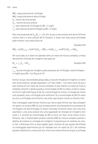 224   ESGOTO



      MNn: massa diariamente nitrificada
      MNd: massa diariamente desnitrificada
      Vae: volume da zona aerada
      Vano: volume da zona anóxica
      rnm: taxa máxima de nitrificação (a OD = 2 mg/L)
      rdm: taxa máxima de desnitrificação (a OD = 0 mg/L)

      Para uma proporção de Vano/Vae = 1,18, tem-se que a zona anóxica tem de ser 54 % do
      volume total e a zona anóxica 46 %. Portanto, o reator com duas zonas otimizadas
      pode remover uma massa diária de
                                                                                Equação 6.59
      MNd = 0,54Vtotrdm = 0,54*18,2Vtot = MNn = 0,46Vtotrnm = 0,46*21,5Vtot = 9,9Vtot

      Por outro lado, se o reator for operado como um reator de mistura completa, a massa
      diariamente removida de nitrogênio não passa de:
      Mdu = rn+dVtot = 8Vtot+                                                   Equação 6.60
      onde:
      rn+d: taxa de remoção de nitrogênio pelos processos de nitrificação e desnitrificação =
      m mg/L/h para OD = 0,3 (Figura 6.17)

      Conclui-se que, nas condições pesquisadas, a taxa de remoção de nitrogênio no reator
      com zonas anóxica e aerada separadas é um fator 9,9/8 = 1,24 vezes maior do que a
      taxa máxima em um reator de mistura completa. A taxa máxima no reator de mistura
      completa somente é obtida quando a concentração de OD no reator unitário é exata-
      mente 0,3 mg/L (vide Figura 6.16). Se a concentração for menor, a remoção de nitrato
      será completa, mas a nitrificação será ineficiente. Se a concentração de OD for maior
      que 0,3, a nitrificação será eficiente, mas neste caso haverá nitrato no efluente final.
      Esta investigação experimental mostrou que não se pode afirmar que haja vantagem
      em operar um sistema RBS em que se desenvolvem simultaneamente os processos de
      nitrificação e de desnitrificação no reator misturado. O mesmo reator com uma zona
      anaeróbia e uma zona anóxica terá uma capacidade de remoção de nitrogênio bem
      maior e o controle da concentração de OD se torna um fator muito menos crítico.
      Portanto, não é recomendável projetar sistemas RBS de mistura completa quando o
      objetivo do sistema é a remoção de nitrogênio. é possível que em sistemas em esca-
      la real, a diferença entre as duas opções sejam menores do que aquela identificada
      na investigação experimental que foi realizada com um reator de 22 L. Em sistemas
      grandes, fatalmente, a mistura de licor misto será menos eficiente do que a verificada
 