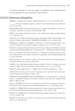 REMOçãO BIOLÓGICA DE NITROGÊNIO: APLICAçÕES PARA O SISTEMA DE LODO ATIVADO   225

em sistemas pequenos, de modo que podem se estabelecer zonas verdadeiramente
anóxicas separadas de zonas aeradas perto dos aeradores.


Referencias bibliográficas
BARNARD, J.L. Biological denitrifaction. Water Pollution Control, v. 72, n.6, p. 705-720, 1973.
_______. A review of biological phosphorus removal in the activated sludge process. Water S.A.,
v.2, n.3, p.163, 1976.
BART, BRENNER, LEWIS. Chemical-Biological Control of Nitrogen and Phosphorus in Waste-wa-
ter Effluent, J.Wat.Pollut. Contr. Fed, v. 40, p.2040-2054, 1969.
BRODA, E. Two kinds of lithotrophs missing in nature: Zeitschrift Für Allgemeine Mikrobiologie,
v. 17, p. 491-493, 1977.
DERKS, Y.M. et al. Influência da temperatura sobre a capacidade metabólica das bactérias nitrifi-
cantes de sistema de lodo ativado. In: CONGRESSO DA SILUBESA, Anais..., Fortaleza: 2007.
DOWNING, A.L.; PAINTER, H.A.; KNOWLES, G. Nitrification in the Activated Sludge Process. Jour-
nal of the Procedures of the Insitute of .Sewage .Purification., v.64, n.2, p.130-158, 1964.
FILHO, H.A.S. Aplicação da respirometria para caracterizar a cinética da nitrificação em sistemas
de lodo ativado. Dissertação (Mestrado em Engenharia Civil ) – UFCG Campina Grande Pb, 2009.
FUX, C. et al. Biological treatment of ammonium-rich wastewater by partial nitritation e subse-
quent anaerobic ammonium oxidation (anammox) in a pilot plant. Journal of Biotechnology, v.99,
n.3, p.295–306, 2002.
GUJER, W.; Jenkins, D. A nitrification model for the contact-stabilization activated sludge pro-
cess. Water Research, v.9, n.5/6, p. 561-566, 1997.
HELMER, C. et al. Single stage biological nitrogen removal by nitritation e anaerobic ammonium
oxidation in biofilm systems. Water. Science and Technology., v.43, n.1, p. 311–320, 2001.
IAWPRC. Activated sludge model no. 1. IAWPRC Scientific and Technical Reports, n.1, 1987.
JETTEN, M.S.M. et al. Removal of ammonium from digester reject water with the Anammox pro-
cess (em holandês). Stowa Report, no. 96-21, 1996.
JETTEN, M.S.M.; VAN LOOSDRECHT, M.C.M.; VAN DONGEN, U. The combined Sharon – Anammox
process – a sustainable method for N-removal from digestion reject water (em holandês). Stowa
Report, n. 2000-25, 2000.
KUAI, L.P., VERSTRAETE, W. Ammonium removal by the oxygen-limited autotrophic nitrification–
denitrification system. Applied Environmental Microbiology, v.64, n.11, p. 4500–4506, 1998.
LUDZACK, F.J.; ETTINGER, M.G. Controlling operation to minimize activated sludge effluent nitro-
gen. Journal of the Water Pollution Control Fedederation, v. 34, p. 920-931, 1962.
MARAIS, G.V.R.; EKAMA, G.A. The activated sludge process: steady state behaviour. Water S.A., v.
2, n. 4, p. 163-200, 1976
MATSCHE. The elimination of nitrogen in the treatment plant of Vienna-Blumenthal. Water Re-
search, v. 6, p. 485-486, 1972.
 