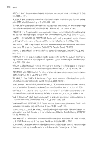 226   ESGOTO



      METCALF; EDDY. Wastewater engineering: treatment, disposal and reuse. 3 ed. Metcalf & Eddy
      Inc., 1334 p., 1991.
      MULDER, A. et al. Anaerobic ammonium oxidation discovered in a denitrifying fluidized bed re-
      actor. FEMS Microbiology letters, v. 16, p.177-184, 1995.
      PASVEER. Beitrag uber Stickstoffbeseitigung aus Abwasser (em alemão). In: Münchner Beitrage
      zur Abwasser - Fischerei - und Flussbiologie. Ed. Liebmann: bd 12, p. 197-200, 1965.
      PYNAERT, K. et al. Characterization of an autotrophic nitrogen removing biofilm from a highly loa-
      ded lab-scale rotating biological contactor. Appl. Environ. Microbiol., v.69, n.6, p. 3626–3635, 2003.
      RANDALL, C.W.; BARNARD, J.L.; STENSEL, H.D. Design and retrofit of wastewater treatment plants
      for biological nutrient removal. Lancaster, EUA: Technomic Publishing Co., 420 p., 1992.
      DOS SANTOS, E.V.M. Estequiometria e cinética da desnitrificação em sistemas de lodo ativado.
      Dissertação (Mestrado em Engenharia Civil) – UFCG, Campina Grande PB, 2009.
      STROUS, M. et al. Missing lithotroph identified as new planctomycete. Nature, v. 400, p. 446 –
      449, 1999.
      STROUS, M. et al. The sequencing batch reactor as a powerful tool for the study of slowly grow-
      ing anaerobic ammonium oxidizing micro-organisms. Applied Microbiology e Biotechnology, v.
      50, p. 589 – 596; 1998.
      SCHMID, M. et al. Molecular evidence for genus level diversity of bactéria capable of catalyzing
      anaerobic ammonium oxidation. Systems of Applied Microbiology., v.23, n.1, p.93–106, 2000.
      STENSTROM, M.K.; PODUSKA, R.A. The effect of dissolved oxygen concentration on nitrification.
      Water Research, v. 14, n. 6, p. 645-650, 1980.
      TEN HAVE, C.; VAN KEMPEN, R. Evaluation of reject water treatment – Sharon: effluent quality,
      alternatives e market potential (in Dutch). Report no. 2004-20, 2004.
      VAN DONGEN, U.; JETTEN, M.S.M.; VAN LOOSDRECHT, M.C.M. The Sharon–Anammox process for treat-
      ment of ammonium rich wastewater. Water Science and Technology, v.44, n.1, p. 153–160, 2001.
      WYFFELS, S. et al. Sustained nitrite accumulation in a membrane-assisted bioreactor (MBR) for the
      treatment of ammonium-rich wastewater. J. Chem. Tech. Biotechnol., v.78, n.4, p.412–419, 2004.
      VAN DE GRAAF, A.A. et al. Autotrophic growth of anaerobic ammonium oxidising bacteria in
      a fluidized bed reactor. Microbiology (UK), v. 142, p. 2187-2196; 1996.
      VAN HAANDEL, A.C.; MARAIS G.V.R. O Comportamento do sistema de lodo ativado: Teoria e apli-
      cações para operação e projetos. Campina Grande, PB: Ed. Epgraf, 1999.
      VAN HAANDEL, A.C.; VAN DER LUBBE, J. Handbook biological waste water treatment: design and
      optimization of activated sludge systems. Leidschendam, Holanda: Quist Publishing, 2007 (ISBN
      978-90-77983-22-5).
      VON SPERLING, M. Princípios do tratamento biológico de águas residuárias. v.4. Lodos ativados.
      2.ed. UFMG: Departamento de Engenharia Sanitária e Ambiental, 428 p., 2002.
      WUHRMANN, K. Nitrogen removal in sewage treatment processes (em alemão). Verhandlungen
      der Internationale Verein von Theoretische und. Angewandte. Limnology., v. 15; 1964.
 