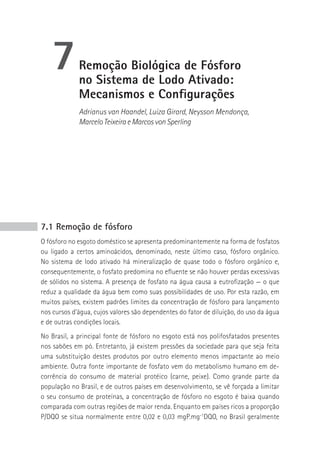 7         remoção biológica de Fósforo
             no sistema de Lodo Ativado:
             Mecanismos e Configurações
             Adrianus van Haandel, Luiza Girard, Neysson Mendonça,
             Marcelo Teixeira e Marcos von Sperling




7.1 Remoção de fósforo
O fósforo no esgoto doméstico se apresenta predominantemente na forma de fosfatos
ou ligado a certos aminoácidos, denominado, neste último caso, fósforo orgânico.
No sistema de lodo ativado há mineralização de quase todo o fósforo orgânico e,
consequentemente, o fosfato predomina no efluente se não houver perdas excessivas
de sólidos no sistema. A presença de fosfato na água causa a eutrofização — o que
reduz a qualidade da água bem como suas possibilidades de uso. Por esta razão, em
muitos países, existem padrões limites da concentração de fósforo para lançamento
nos cursos d’água, cujos valores são dependentes do fator de diluição, do uso da água
e de outras condições locais.
No Brasil, a principal fonte de fósforo no esgoto está nos polifosfatados presentes
nos sabões em pó. Entretanto, já existem pressões da sociedade para que seja feita
uma substituição destes produtos por outro elemento menos impactante ao meio
ambiente. Outra fonte importante de fosfato vem do metabolismo humano em de-
corrência do consumo de material protéico (carne, peixe). Como grande parte da
população no Brasil, e de outros países em desenvolvimento, se vê forçada a limitar
o seu consumo de proteínas, a concentração de fósforo no esgoto é baixa quando
comparada com outras regiões de maior renda. Enquanto em países ricos a proporção
P/DQO se situa normalmente entre 0,02 e 0,03 mgP.mg-1DQO, no Brasil geralmente
 