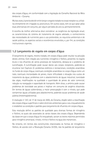 22   ESGOTO



     dos corpos d’água, em conformidade com a legislação do Conselho Nacional do Meio
     Ambiente – Conama.
     Muitas vezes, é preciso decidir entre lançar o esgoto tratado no corpo receptor ou utilizá-
     los diretamente em irrigação ou piscicultura. Em outros casos, tem-se que optar pelas
     duas alternativas em conjunto, por alguns períodos do ano ou permanentemente.
     A escolha da melhor alternativa deve considerar: as exigências da legislação atual;
     as características do sistema de tratamento de esgoto adotado; o conhecimento
     das necessidades de nutrientes para o uso pretendido; os requisitos ambientais e de
     saúde pública; os aspectos sociais e econômicos envolvidos, e, por fim, as condições
     institucionais vigentes.


     1.2 Lançamento de esgoto em corpos d’água
     O lançamento de esgoto, mesmo tratado, em corpos d’água pode resultar na poluição
     destes últimos. Com relação aos nutrientes nitrogênio e fósforo, presentes no esgoto
     bruto e nos efluentes de vários processos de tratamento, destaca-se o problema de
     eutrofização. A eutrofização pode causar danos aos corpos receptores, podendo-se
     enumerar (ver Capítulo 2): problemas estéticos e recreacionais; condições anaeróbias
     no fundo do corpo d’água; eventuais condições anaeróbias no corpo d’água como um
     todo; eventuais mortandades de peixes; maior dificuldade e elevação nos custos de
     tratamento da água; problemas com o abastecimento de águas industrial; toxicidade
     das algas; modificações na qualidade e quantidade de peixes de valor comercial;
     redução na navegação e capacidade de transporte. Além disso, a amônia pode causar
     problemas de toxicidade aos peixes e implicar em consumo de oxigênio dissolvido.
     Em termos de águas subterrâneas, a maior preocupação é com o nitrato, que pode
     contaminar águas utilizadas para abastecimento, podendo causar problemas de saúde
     pública (metemoglobinemia).
     A resolução nº 357, de 17 de março de 2005, do Conama, dispõe sobre a classificação
     dos corpos d’água superficiais e sobre diretrizes ambientais para o seu enquadramento
     e estabelece as condições e padrões para lançamento de efluentes em corpos d’água.
     Esta resolução define os padrões de qualidade para diversas formas de nitrogênio
     e fósforo, os quais são associados às várias classes dos corpos d’água. Dependendo
     da classe em que o corpo d’água foi enquadrado, variam os teores máximos permitidos
     para nitrogênio amoniacal, nitrato, nitrito e fósforo na água dos mananciais.
     No entanto, em termos dos constituintes relacionados às formas de nitrogênio e
     fósforo, de acordo com a Resolução Conama 357/05, não há padrões de lançamento
 