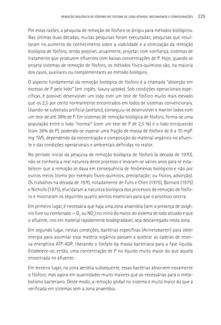 REMOçãO BIOLÓGICA DE FÓSFORO NO SISTEMA DE LODO ATIVADO: MECANISMOS E CONFIGURAçÕES   229

Por estas razões, a pesquisa de remoção de fósforo se dirigiu para métodos biológicos.
Nas últimas duas décadas, muitas pesquisas foram executadas; pesquisas que resul-
taram no aumento do conhecimento sobre a viabilidade e a otimização da remoção
biológica de fósforo, sendo possível, atualmente, projetar, com confiança, sistemas de
tratamento que produzem efluentes com baixas concentrações de P. Hoje, quando se
projeta sistemas de remoção de fósforo, os métodos físico-químicos são, na maioria
dos casos, auxiliares ou complementares ao método biológico.
O aspecto fundamental da remoção biológica de fósforo é a chamada “absorção em
excesso de P pelo lodo” (em inglês, luxury uptake). Sob condições operacionais espe-
cíficas, é possível desenvolver um lodo com um teor de fósforo muito mais elevado
que os 2,5 por cento normalmente encontrados em lodos de sistemas convencionais.
Usando-se substrato artificial (acetato), conseguiu-se desenvolver e manter lodos com
um teor de até 38% de P. Em sistemas de remoção biológica de fósforo, forma-se uma
população entre o lodo “normal” (com um teor de P de 2,5 %) e o lodo enriquecido
(com 38% de P), podendo-se esperar uma fração de massa de fósforo de 8 a 10 mgP.
mg-1SVS, dependendo da concentração e composição do material orgânico no afluen-
te e das condições operacionais e ambientais definidas no reator.
No período inicial da pesquisa de remoção biológica de fósforo (a década de 1970),
não se conhecia a real natureza deste processo e levaram-se vários anos para se esta-
belecer que a remoção se dava em consequência de fenômenos biológicos e não por
outros meios (como por exemplo físico-químicos, precipitação; ou físicos, adsorção).
Os trabalhos na década de 1970, notadamente de Fuhs e Chen (1975), Barnard (1975)
e Nicholls (1975), elucidaram a natureza biológica dos processos de remoção de fósfo-
ro e mostraram os seguintes quatro pontos essenciais para que o processo ocorra.
Em primeiro lugar, é necessária que haja uma zona anaeróbia (sem a presença de oxigê-
nio livre ou combinado — O2 ou NOx) no início do reator do sistema de lodo ativado e que
o afluente, rico em material rapidamente biodegradável, seja descarregado nesta zona.
Em segundo lugar, nestas condições, bactérias específicas (Acinetobacter) para obter
energia para assimilar essa matéria orgânica passam a quebrar as cadeias de reser-
va energética ATP-ADP, liberando o fosfato da massa bacteriana para a fase líquida.
Estabelece-se, então, uma concentração de P no líquido muito maior do que aquela
encontrada no afluente.
Em terceiro lugar, na zona aeróbia subsequente, essas bactérias absorvem novamente
o fósforo, mas agora em quantidades muito maiores que as necessárias para o meta-
bolismo bacteriano. Deste modo, a remoção global no sistema é muito maior do que a
verificada em sistemas sem a zona anaeróbia.
 