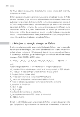 230   ESGOTO



      Por fim, o lodo em excesso, então descartado, leva consigo a massa de P absorvida,
      retirando-a do sistema.
      Embora pareça simples, os mecanismos envolvidos na remoção por excesso de P são
      bastante complexos, o que dificulta o desenvolvimento de um modelo racional que
      pudesse prever a remoção deste elemento. Na continuidade das pesquisas, Siebtriz et
      al (1982) conseguiram estabelecer um modelo empírico que permitia uma estimativa
      da remoção de fósforo em função dos vários parâmetros que se identificaram como
      importantes. Wentzel et al (1990) desenvolveram um modelo que descreve satisfa-
      toriamente a cinética dos processos que levam à remoção biológica em excesso de
      fósforo. O modelo de Wentzel et al (1990) pode também ser usado para projetar e oti-
      mizar sistemas de lodo ativado com remoção de fósforo.


      7.2 Princípios da remoção biológica de fósforo
      O único mecanismo conhecido para remoção biológica de fósforo é a sua incorporação
      no lodo para ser descarregada junto com o lodo de excesso. No sistema convencional
      de lodo ativado, em torno de 2,5 % do peso de lodo de excesso se compõe de fósforo.
      A concentração de fósforo que é necessária para se incorporar no lodo de excesso
      é dada por (VAN HAANDEL; MARAIS, 1999).
      Pl = mPl.Sta = fp.mEv.Sta = fp.(1-fus-fup)[(1+fbhRs)Cr/Rs + fup/fcv].Sta   Equação 7.1
      onde:
      Pl: concentração de fosfato no afluente necessária para produção de lodo
      mPl: massa de fósforo necessária para produção de lodo por unidade de DQO aplicada
      mEv: produção de lodo volátil por unidade de massa de DQO aplicada
      fp: fração de fósforo em lodo volátil
      fus: fração não biodegradável e solúvel da DQO no afluente
      fup: fração não biodegradável e particulada da DQO no afluente
      f: fração de lodo ativo que ao decair permanece como resíduo endógeno
      bh: constante de decaimento
      Rs: idade de lodo
      Cr: YRs/(1+bhRs)
      Y: coeficiente de rendimento de heterótrofas
      fcv: proporção entre massa de DQO e massa de lodo volátil
      Sta: DQO do afluente

      Srinath et al (1959) observaram uma remoção de fósforo bem além do valor previsto
      pela Equação (7.1). Seguiu-se então um debate que primeiramente se destinou a
 