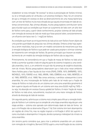 REMOçãO BIOLÓGICA DE FÓSFORO NO SISTEMA DE LODO ATIVADO: MECANISMOS E CONFIGURAçÕES   231

estabelecer se esta remoção “de excesso” se devia à precipitação de fosfato mineral,
ou se a remoção podia ser atribuída a um processo biológico. Hoje, há um consenso
de que a remoção em excesso se deve ao desenvolvimento de uma massa bacteriana
com um teor de fósforo muito mais elevado do que aquela encontrada em lodo de sis-
temas convencionais. Nas últimas décadas, muitos pesquisadores contribuíram tanto
para elucidar quais as condições que levam ao surgimento de lodo com um alto teor
de fósforo como para, a partir deste conhecimento, projetar sistemas de lodo ativado
com remoção de excesso de lodo de modo que fosse possível obter, consistentemente,
um efluente com baixo teor (< 1 mg/L) de fósforo.
As condições que levam ao enriquecimento do lodo ativo com fósforo foram objeto de
uma grande quantidade de pesquisas nas últimas décadas. Embora ainda haja aspec-
tos a serem resolvidos, hoje já se tem um modelo consistente do mecanismo que leva
à remoção biológica de fósforo e que pode ser usado para projetar e otimizar sistemas
de tratamento com remoção de fosfato. Os pontos principais que levaram ao estabe-
lecimento de um modelo da remoção biológica de fósforo são os seguintes.
Primeiramente, há concordância em que a fração de massa de fósforo no lodo ativo
tende a aumentar quando o lodo em alguma parte do sistema é exposto a uma condi-
ção anaeróbia, isto é, a um ambiente no qual não há presença de oxigênio dissolvido,
nem de nitrato. Muitos pesquisadores observaram que o lodo ativo nesse ambiente
libera fosfato para a fase líquida do licor misto (FUHS, CHEN, 1975; BARNARD, 1975;
NICHOLLS, 1975; FUKASE et al, 1982; ARVIN, 1985; COMEAU et al, 1985; WENTZEL et
al, 1985; WENTZEL et al, 1988). Nas zonas anóxicas, e aeróbias subsequentes à zona
anaeróbia, há uma incorporação de fosfato pelo lodo de tal modo que a fração de
massa de fósforo no lodo ativo de um sistema com uma zona anaeróbia geralmente é
bem superior àquela verificada em um sistema sem essa zona (0,025 mgP.mg-1SVS) —
ou seja, há absorção em excesso (luxury uptake) de fósforo. A maior fração de massa
de fósforo no lodo ativo, naturalmente, resultará em uma maior remoção de fósforo
através da descarga de lodo de excesso.
Um segundo ponto, salienta que o sistema mais simples para efetuar a remoção bioló-
gica de fósforo é um sistema que se compõe de uma etapa anaeróbia seguida por uma
etapa aeróbia — sistema este operado com determinada idade de lodo de forma tal
que a nitrificação não se desenvolve (Figura 7.1a). Este sistema tem bom desempenho
em regiões de clima frio, mas na região tropical a nitrificação é difícil de suprimir e
como resultado o desempenho é irregular, devido à presença indesejável do nitrato na
zona anaeróbia.
Um terceiro ponto considera que, para criar o ambiente anaeróbio em um sistema
com remoção de nitrogênio, Barnard (1975) sugeriu uma modificação do seu sistema
 