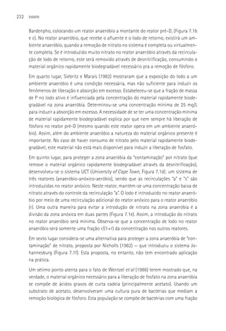 232   ESGOTO



      Bardenpho, colocando um reator anaeróbio a montante do reator pré-D, (Figura 7.1b
      e c). No reator anaeróbio, que recebe o afluente e o lodo de retorno, existirá um am-
      biente anaeróbio, quando a remoção de nitrato no sistema é completa ou virtualmen-
      te completa. Se é introduzido muito nitrato no reator anaeróbio através da recircula-
      ção de lodo de retorno, este será removido através de desnitrificação, consumindo o
      material orgânico rapidamente biodegradável necessário pra a remoção de fósforo.
      Em quarto lugar, Siebritz e Marais (1982) mostraram que a exposição do lodo a um
      ambiente anaeróbio é uma condição necessária, mas não suficiente para induzir os
      fenômenos de liberação e absorção em excesso. Estabeleceu-se que a fração de massa
      de P no lodo ativo é influenciada pela concentração do material rapidamente biode-
      gradável na zona anaeróbia. Determinou-se uma concentração mínima de 25 mg/L
      para induzir a absorção em excesso. A necessidade de se ter uma concentração mínima
      de material rapidamente biodegradável explica por que nem sempre há liberação de
      fósforo no reator pré-D (mesmo quando este reator opera em um ambiente anaeró-
      bio). Assim, além do ambiente anaeróbio a natureza do material orgânico presente é
      importante. No caso de haver consumo de nitrato pelo material rapidamente biode-
      gradável, este material não está mais disponível para induzir a liberação de fosfato.
      Em quinto lugar, para proteger a zona anaeróbia da “contaminação” por nitrato (que
      remove o material orgânico rapidamente biodegradável através da desnitrificação),
      desenvolveu-se o sistema UCT (University of Cape Town, Figura 7.1d): um sistema de
      três reatores (anaeróbio-anóxico-aeróbio), sendo que as recirculações “a” e “s” são
      introduzidas no reator anóxico. Neste reator, mantém-se uma concentração baixa de
      nitrato através do controle da recirculação “a”. O lodo é introduzido no reator anaeró-
      bio por meio de uma recirculação adicional do reator anóxico para o reator anaeróbio
      (r). Uma outra maneira para evitar a introdução de nitrato na zona anaeróbia é a
      divisão da zona anóxica em duas partes (Figura 7.1e). Assim, a introdução do nitrato
      no reator anaeróbio será mínima. Observa-se que a concentração de lodo no reator
      anaeróbio será somente uma fração r/(1+r) da concentração nos outros reatores.
      Em sexto lugar considera-se uma alternativa para proteger a zona anaeróbia de “con-
      taminação” de nitrato, proposta por Nicholls (1982) — que introduziu o sistema Jo-
      hannesburg (Figura 7.1f). Esta proposta, no entanto, não tem encontrado aplicação
      na prática.
      Um sétimo ponto atenta para o fato de Wentzel et al (1986) terem mostrado que, na
      verdade, o material orgânico necessário para a liberação de fosfato na zona anaeróbia
      se compõe de ácidos graxos de curta cadeia (principalmente acetato). Usando um
      substrato de acetato, desenvolveram uma cultura pura de bactérias que mediam a
      remoção biológica de fósforo. Esta população se compõe de bactérias com uma fração
 