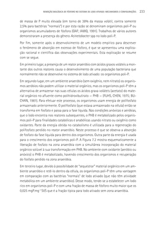 REMOçãO BIOLÓGICA DE FÓSFORO NO SISTEMA DE LODO ATIVADO: MECANISMOS E CONFIGURAçÕES   233

de massa de P muito elevada (em torno de 38% da massa volátil, contra somente
2,5% para bactérias “normais”) e por esta razão se denominam organismos poli-P ou
organismos acumuladores de fósforo (OAF; IAWQ, 1991). Trabalhos de vários autores
demonstraram a presença do gênero Acinetobacter spp no lodo poli-P.
Por fim, somente após o desenvolvimento de um modelo empírico para descrever
o fenômeno de absorção em excesso de fósforo, é que se apresentou uma explica-
ção racional e científica das observações experimentais. Esta explicação se resume
com se segue.
Em primeiro lugar, a presença de um reator anaeróbio com ácidos graxos voláteis a mon-
tante dos outros reatores causa o desenvolvimento de uma população bacteriana que
normalmente não se desenvolve no sistema de lodo ativado: os organismos poli-P.
Em segundo lugar, em um ambiente anaeróbio (sem oxigênio, nem nitrato) os organis-
mos aeróbios não podem utilizar o material orgânico, mas os organismos poli-P têm a
alternativa de armazenar nas suas células os ácidos graxa voláteis (acetato) do mate-
rial orgânico no afluente como polihidroxibutirato — PHB — (FUHS, CHEN, 1975; BU-
CHAN, 1981). Para efetuar este processo, os organismos usam energia de polifosfato
armazenado anteriormente. O polifosfato (que estava armazenado na célula) então se
transforma em fosfato e passa para a fase líquida. Nas condições anóxicas e aeróbias,
que o lodo encontra nos reatores subsequentes, o PHB é metabolizado pelos organis-
mos poli-P para finalidades catabólicas e anabólicas usando nitrato ou oxigênio como
oxidantes. Parte da energia obtida no catabolismo é utilizada para a regeneração do
polifosfato perdido no reator anaeróbio. Neste processo é que se observa a absorção
de fosfato da fase líquida para dentro dos organismos. Outra parte da energia é usada
para o crescimento dos organismos poli-P. A Figura 7.2 mostra esquematicamente a
liberação de fosfato na zona anaeróbia com a simultânea incorporação do material
orgânico solúvel à sua transformação em PHB. No ambiente com oxidante (aeróbio ou
anóxico) o PHB é metabolizado, havendo crescimento dos organismos e recuperação
do fosfato perdido na zona anaeróbia.
Em terceiro lugar, devido à possibilidade de “sequestrar” material orgânico em um am-
biente anaeróbio e retê-lo dentro da célula, os organismos poli-P têm uma vantagem
em comparação com as bactérias “normais” de lodo ativado (que não têm atividade
metabólica em um ambiente anaeróbio). Desse modo, tende-se a estabelecer um lodo
rico em organismos poli-P e com uma fração de massa de fósforo muito maior que os
0,025 mgP.mg-1 SVS que é a fração típica para lodo ativado sem zona anaeróbia.
 