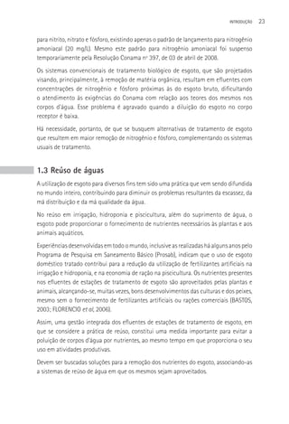 INTRODUçãO   23

para nitrito, nitrato e fósforo, existindo apenas o padrão de lançamento para nitrogênio
amoniacal (20 mg/L). Mesmo este padrão para nitrogênio amoniacal foi suspenso
temporariamente pela Resolução Conama nº 397, de 03 de abril de 2008.
Os sistemas convencionais de tratamento biológico de esgoto, que são projetados
visando, principalmente, à remoção de matéria orgânica, resultam em efluentes com
concentrações de nitrogênio e fósforo próximas às do esgoto bruto, dificultando
o atendimento às exigências do Conama com relação aos teores dos mesmos nos
corpos d’água. Esse problema é agravado quando a diluição do esgoto no corpo
receptor é baixa.
Há necessidade, portanto, de que se busquem alternativas de tratamento de esgoto
que resultem em maior remoção de nitrogênio e fósforo, complementando os sistemas
usuais de tratamento.


1.3 Reúso de águas
A utilização de esgoto para diversos fins tem sido uma prática que vem sendo difundida
no mundo inteiro, contribuindo para diminuir os problemas resultantes da escassez, da
má distribuição e da má qualidade da água.
No reúso em irrigação, hidroponia e piscicultura, além do suprimento de água, o
esgoto pode proporcionar o fornecimento de nutrientes necessários às plantas e aos
animais aquáticos.
Experiências desenvolvidas em todo o mundo, inclusive as realizadas há alguns anos pelo
Programa de Pesquisa em Saneamento Básico (Prosab), indicam que o uso de esgoto
doméstico tratado contribui para a redução da utilização de fertilizantes artificiais na
irrigação e hidroponia, e na economia de ração na piscicultura. Os nutrientes presentes
nos efluentes de estações de tratamento de esgoto são aproveitados pelas plantas e
animais, alcançando-se, muitas vezes, bons desenvolvimentos das culturas e dos peixes,
mesmo sem o fornecimento de fertilizantes artificiais ou rações comerciais (BASTOS,
2003; FLORENCIO et al, 2006).
Assim, uma gestão integrada dos efluentes de estações de tratamento de esgoto, em
que se considere a prática de reúso, constitui uma medida importante para evitar a
poluição de corpos d’água por nutrientes, ao mesmo tempo em que proporciona o seu
uso em atividades produtivas.
Devem ser buscadas soluções para a remoção dos nutrientes do esgoto, associando-as
a sistemas de reúso de água em que os mesmos sejam aproveitados.
 
