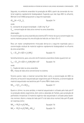 REMOçãO BIOLÓGICA DE FÓSFORO NO SISTEMA DE LODO ATIVADO: MECANISMOS E CONFIGURAçÕES   239

Segundo, no ambiente anaeróbio há produção de AGV a partir da conversão do ma-
terial orgânico rapidamente biodegradável. Supondo que não haja AGV no afluente,
Wentzel et al (1990) propuseram a seguinte expressão:
dSAGV/dt = KcXa,anSb                                    Equação 7.4
onde:
Kc: constante de proporcionalidade = 0,06 l.mg-1Xa.d-1
Xa,an: concentração de lodo ativo normal na zona anaeróbia.
observação:
A concentração na zona anaeróbia do sistema UCT é menor do que a concentração nos
outros reatores porque há uma diluição do lodo de um fator r/(r+1)

Para um reator completamente misturado deriva-se a seguinte expressão para a
concentração residual de material orgânico rapidamente biodegradável no efluente
da zona anaeróbia:
Sbs = [S’bsa/(1+r)]/[1+fanKcMXa]                        Equação 7.5

Semelhantemente, para uma série de N reatores anaeróbios (todos iguais) tem-se:
SbsN = [S’bsa/(1+r)]/[1+fanKcMXa/(N(1+r)]N              Equação 7.6
onde:
fan: fração do lodo na zona anaeróbia
MXa: massa de lodo ativo convencional no sistema

Terceiro ponto: todo o material convertido (bem como a concentração de AGV no
afluente, se houver) é sequestrado por organismos poli-P. Portanto, a concentração de
material sequestrado nas bactérias poli-P como PBH é dada como:
MSseq = QaS’bsa-(1+r)QaSbsN                             Equação 7.7

Quarto e último: na zona aeróbia, o material sequestrado é utilizado pelo lodo poli-P
na produção destes organismos, bem como a absorção de fosfato, para produção de
polifosfato intracelular. O material orgânico não sequestrado é utilizado pelas bacté-
rias normais. Assim a massa de lodo poli-P e do lodo ativo normal (não poli-P) pode
ser expressa como:
MXap = YRs/(1+bpRs)*MSseq                               Equação 7.8
MXa = YRs/(1+bhRs)*(MSba-MSseq)                         Equação 7.9
 
