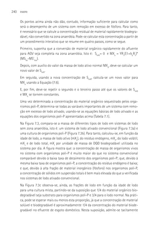 240   ESGOTO



      Os pontos acima ainda não dão, contudo, informação suficiente para calcular como
      será o desempenho de um sistema com remoção em excesso de fósforo. Para tanto,
      é necessário que se calcule a concentração residual de material rapidamente biodegra-
      dável, não convertido na zona anaeróbia. Pode-se calcular esta concentração a partir de
      um procedimento interativo que se resume em quatro passos, como se segue.
      Primeiro, suponha que a conversão de material orgânico rapidamente do afluente
      para AGV seja completa na zona anaeróbia. Isto é: SbsN= 0 e MXa = YRs/(1+bpRs)*
      (MSba-MS’bsa).
      Depois, com auxílio do valor da massa de lodo ativo normal MXa, deve-se calcular um
      novo valor de SbsN.
      Em seguida, usando a nova concentração de SbsN, calcula-se um novo valor para
      MXa usando a Equação (7.6).
      E, por fim, deve-se repetir o segundo e o terceiro passo até que os valores de SbsN
      e MXa se tornem constantes.
      Uma vez determinada a concentração do material orgânico sequestrado pelos orga-
      nismos poli-P, determina-se todas as variáveis importantes de um sistema com remo-
      ção em excesso de lodo ativado, usando-se as equações básicas de lodo ativado e as
      equações dos organismos poli-P apresentadas acima (Tabela 7.1).
      Na Figura 7.3, compara-se a massa de diferentes tipos de lodo em sistemas de lodo
      sem zona anaeróbia, isto é: um sistema de lodo ativado convencional (Figura 7.3a) e
      uma cultura de organismos poli-P (Figura 7.3b). Para tanto, calculou-se, em função da
      idade de lodo, a massa de lodo ativo (mXa), do resíduo endógeno, mXe, do lodo volátil,
      mXv e de lodo total, mXt por unidade de massa de DQO biodegradável utilizada no
      sistema por dia. A figura mostra que: a concentração de massa de organismos vivos
      no sistema com organismos poli-P é muito maior do que no sistema convencional
      comparável devido à baixa taxa de decaimento dos organismos poli-P; que, devido à
      mesma baixa taxa de organismos poli-P, a concentração do resíduo endógeno é baixa;
      e que, devido à alta fração de material inorgânico (fósforo) nos organismos poli-P,
      a concentração de sólidos em suspensão totais é bem mais elevada do que a verificada
      nos sistemas de lodo ativado convencional.
      Na Figura 7.3c observa-se, ainda, as frações de lodo em função da idade de lodo
      para uma cultura mista, partindo-se da suposição que 1/4 do material orgânico bio-
      degradável seja substrato para organismos poli-P e 3/4 para o lodo normal. Na práti-
      ca, pode se esperar mais ou menos esta proporção, já que a concentração de material
      solúvel e biodegradável é aproximadamente 1/4 da concentração do material biode-
      gradável no efluente de esgoto doméstico. Nesta suposição, admite-se tacitamente
 