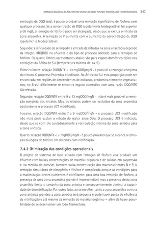 REMOçãO BIOLÓGICA DE FÓSFORO NO SISTEMA DE LODO ATIVADO: MECANISMOS E CONFIGURAçÕES   243

centração de DQO total, é pouco provável uma remoção significativa de fósforo, com
qualquer processo. Se a concentração de DQO rapidamente biodegradável for superior
a 60 mg/L, a remoção de fósforo pode ser alcançada, desde que se exclua o nitrato da
zona anaeróbia. A remoção de P aumenta com o aumento da concentração de DQO
rapidamente biodegradável.
Segundo: a dificuldade de se impedir a entrada de nitratos na zona anaeróbia depende
da relação NTK/DQO no afluente e do tipo de processo adotado para a remoção de
fósforo. Os quatro limites apresentados abaixo são para esgoto doméstico típico nas
condições da áfrica do Sul (temperatura mínima de 14 oC).
Primeiro limite: relação DQO/NTK > 13 mgDQO/mgN - é possível a remoção completa
do nitrato. O processo Phoredox é indicado. Na áfrica do Sul esta proporção pode ser
encontrada em regiões de descendentes de indianos, predominantemente vegetaria-
nos; no Brasil dificilmente se encontra esgoto doméstico com uma razão DQO/NTK
tão elevada.
Segundo: relação DQO/NTK entre 9 a 13 mgDQO/mgN - não é mais possível a remo-
ção completa dos nitratos. Mas, os nitratos podem ser excluídos da zona anaeróbia
adotando-se o processo UCT modificado.
Terceiro: relação DQO/NTK entre 7 a 9 mgDQO/mgN - o processo UCT modificado
não mais pode excluir o nitrato do reator anaeróbio. O processo UCT é indicado,
desde que se controle cuidadosamente a recirculação interna da zona aeróbia para
a zona anóxica.
Quarto: relação DQO/NTK < 7 mgDQO/mgN - é pouco provável que se alcance a remo-
ção biológica de fósforo em sistemas com nitrificação.

7.4.2 Otimização das condições operacionais
O projeto de sistemas de lodo ativado com remoção de fósforo visa produzir um
efluente com baixas concentrações de material orgânico e de sólidos em suspensão
e, na medida do possível, também baixa concentração dos macronutrientes N e P. A
remoção simultânea de nitrogênio e fósforo é complicada porque as condições para
a maximização destes nutrientes é conflitante: para uma boa remoção de fósforo, a
presença de uma zona anaeróbia grande é imprescindível, mas a presença desta zona
anaeróbia limita o tamanho da zona anóxica e consequentemente diminui a capaci-
dade de desnitrificação. Por outro lado, ao se escolher tanto a zona anaeróbia como a
zona anóxica grandes, a zona aeróbia será pequena e pode haver perda de eficiência
da nitrificação e até mesmo da remoção do material orgânico — além de haver possi-
bilidade de se desenvolver um lodo filamentoso.
 